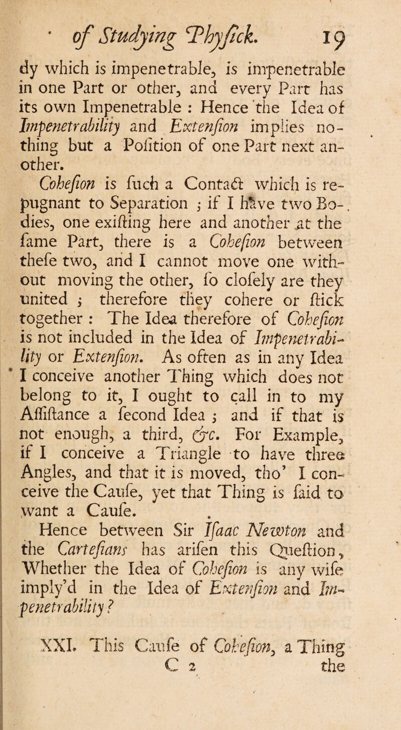 • of Studying 'Thyftck. 19 dy which is impenetrable, is impenetrable in one Part or other, and every Part has its own Impenetrable : Hence the Idea of Impenetrability and Extenfion implies no¬ thing but a Pofition of one Part next an¬ other. Cohesion is fuch a Contad which is re¬ pugnant to Separation ; if I b&ve two Bo-, dies, one exifting here and another ait the fame Part, there is a Cohefion between thefe two, and I cannot move one with¬ out moving the other, fo clofely are they united j therefore they cohere or flick together : The Idea therefore of Cohefion is not included in the Idea of hnfenetrabi- lity or Extenfion. As often as in any Idea * I conceive another Thing which does not belong to it, I ought to call in to my Affiftance a fecond Idea j and if that is not enough, a third? (jc. For Example, if I conceive a Triangle to have three Angles, and that it is moved, tho’ I com ceive the Caufe, yet that Thing is faid to Want a Caufe. Hence between Sir Ifaac Newton and the Cartefiam has arifen this Qpeftion, Whether the Idea of Cohefion is any wife imply’d in the Idea of Extenfion and Im¬ penetrability ? XXL This Caufe of Cohefion, a Thing C 2 the