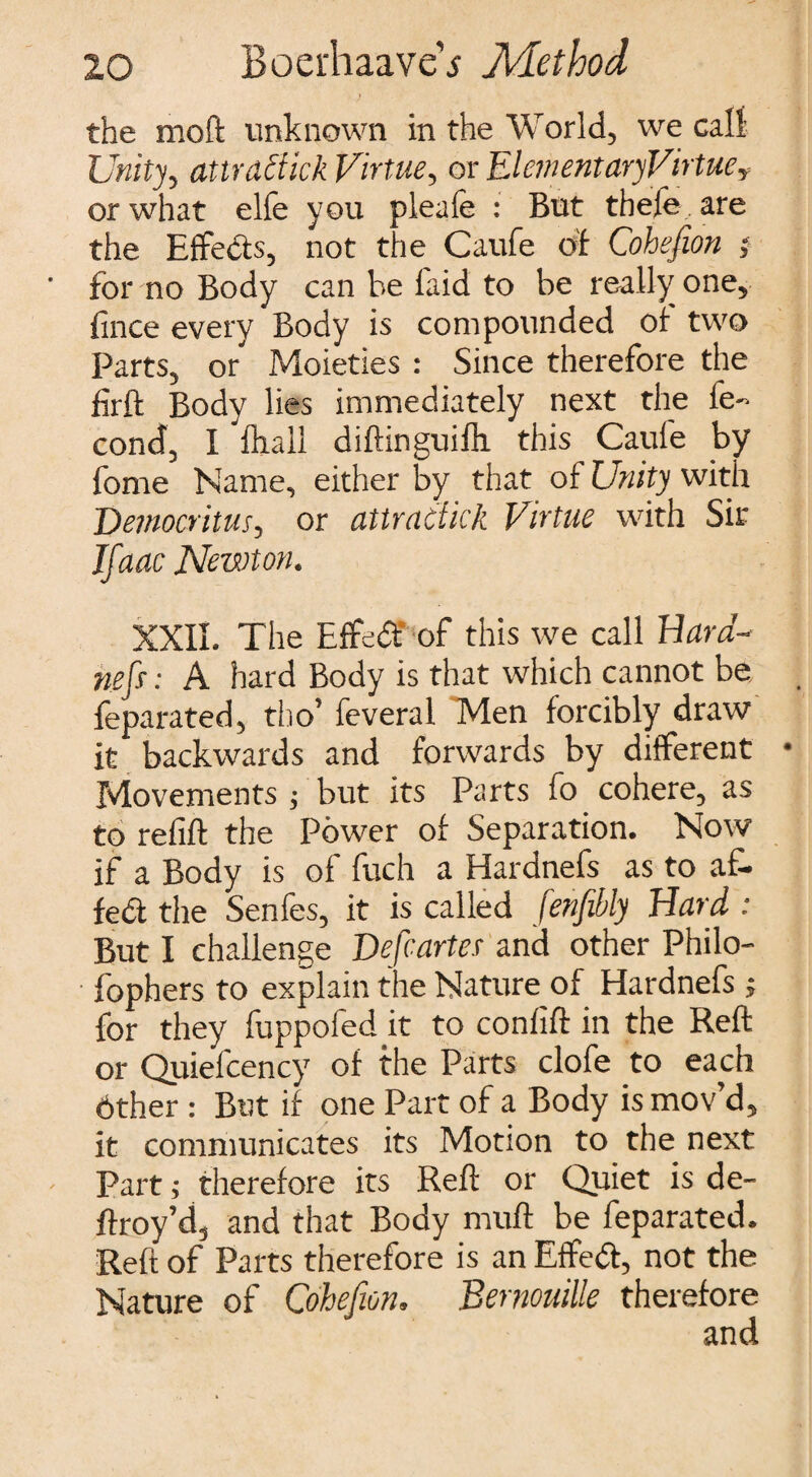 the mo ft unknown in the World, we call Unity, attractick Virtue, or ElementaryVirtue, or what elfe you pleafe : But thele are the Effects, not the Caufe of Cohefion ; for no Body can he laid to be really one, fmce every Body is compounded of two Parts, or Moieties : Since therefore the firft Body lies immediately next the ie- cond, I fliall diftinguilh this Caufe by fome Name, either by that of Unity with Democritus, or attractick Virtue with Sir Jfaac Newton. XXII. The Effed of this we call Hard- nefs: A hard Body is that which cannot be feparated, tho’ feveral Men forcibly draw it backwards and forwards by different Movements ; but its Parts fo cohere, as to refill the Power of Separation. Now if a Body is of fuch a Hardnefs as to af- fed the Senfes, it is called fenfiibly Hard : But I challenge Defcarter and other Philo- fophers to explain the Nature of Hardnefs ; for they fuppofed it to confift in the Reft or Quiefcency of the Parts clofe to each 6ther : But if one Part of a Body is mov’d, it communicates its Motion to the next Part; therefore its Reft or Quiet is de- ftroy’d, and that Body muft be feparated. Reft of Parts therefore is an Effed, not the Nature of Cohefion. Bernouille therefore