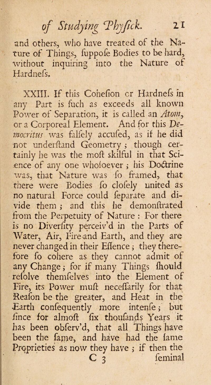 and others, who have treated of the Na¬ ture of Things, fuppofe Bodies to be hard, without inquiring into the Nature of Hardnefs. XXIII. If this Conefion cr Hardnefs in any Part is fuch as exceeds all known Power of Separation, it is called an Atom, or a Corporeal Element. And for this De¬ mocritus was falfely accufed, as if he did not underftand Geometry ; though cer¬ tainly he was the moft skilful in that Sci¬ ence of any one whoioever ; his Do&rine was, that Nature was fo framed, that there were Bodies fo clofely united as no natural Force could feparate and di¬ vide them ; and this he demonftrated from the Perpetuity of Nature : For there is no Diverfity perceiv’d in the Parts of Water, Air, Fire and Earth, and they are never changed in their Eflence; they there¬ fore fo cohere as they cannot admit of any Change; for if many Things fliould refolve themfelves into the Element of Fire, its Power muff neceffarily for that Reafon be the greater, and Heat in the •Earth confequently more intenfe f but fince for almoft fix thoufands Years it has been obferv’d, that all Things have been the fapie, and have had the fame Proprieties as now they have > if then the C 3 feminaJ