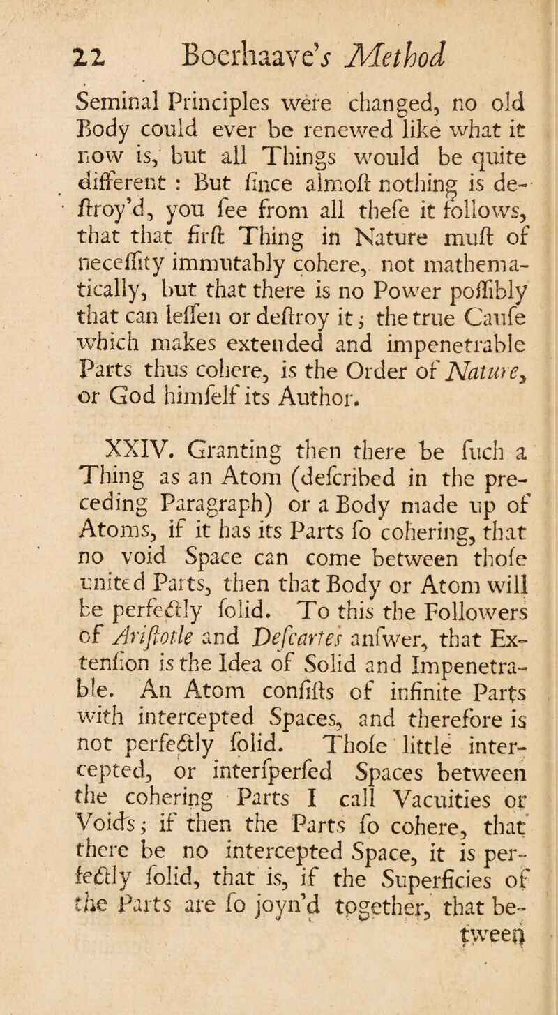 Seminal Principles were changed, no old Body could ever be renewed like what it now is, but all Things would be quite different : But fince almoft nothing is de~ ftroy’d, you fee from all thefe it follows, that that firft Thing in Nature muft of neceffity immutably cohere, not mathema¬ tically, but that there is no Power poflibly that can leffen or deftroy it $ the true Caufe which makes extended and impenetrable Parts thus coliere, is the Order of Nature, or God himfelf its Author. XXIV. Granting then there be fuch a Thing as an Atom (defcribed in the pre¬ ceding Paragraph) or a Body made up of Atoms, if it has its Parts fo cohering, that no void Space can come between thofe united Parts, then that Body or Atom will be perfectly folid. To this the Followers of Ariflotle and Defcartes anfwer, that Ex- tenfion is the Idea of Solid and Impenetra¬ ble. An Atom confifls of infinite Parts with intercepted Spaces, and therefore is not perfe&ly folid. Thofe little inter¬ cepted, or interfperfed Spaces between the cohering Parts I call Vacuities or Voids; if then the Parts fo cohere, that there be no intercepted Space, it is per- fe£Hy folid, that is, if the Superficies of the Parts are fo joyn’d together, that be¬ tween
