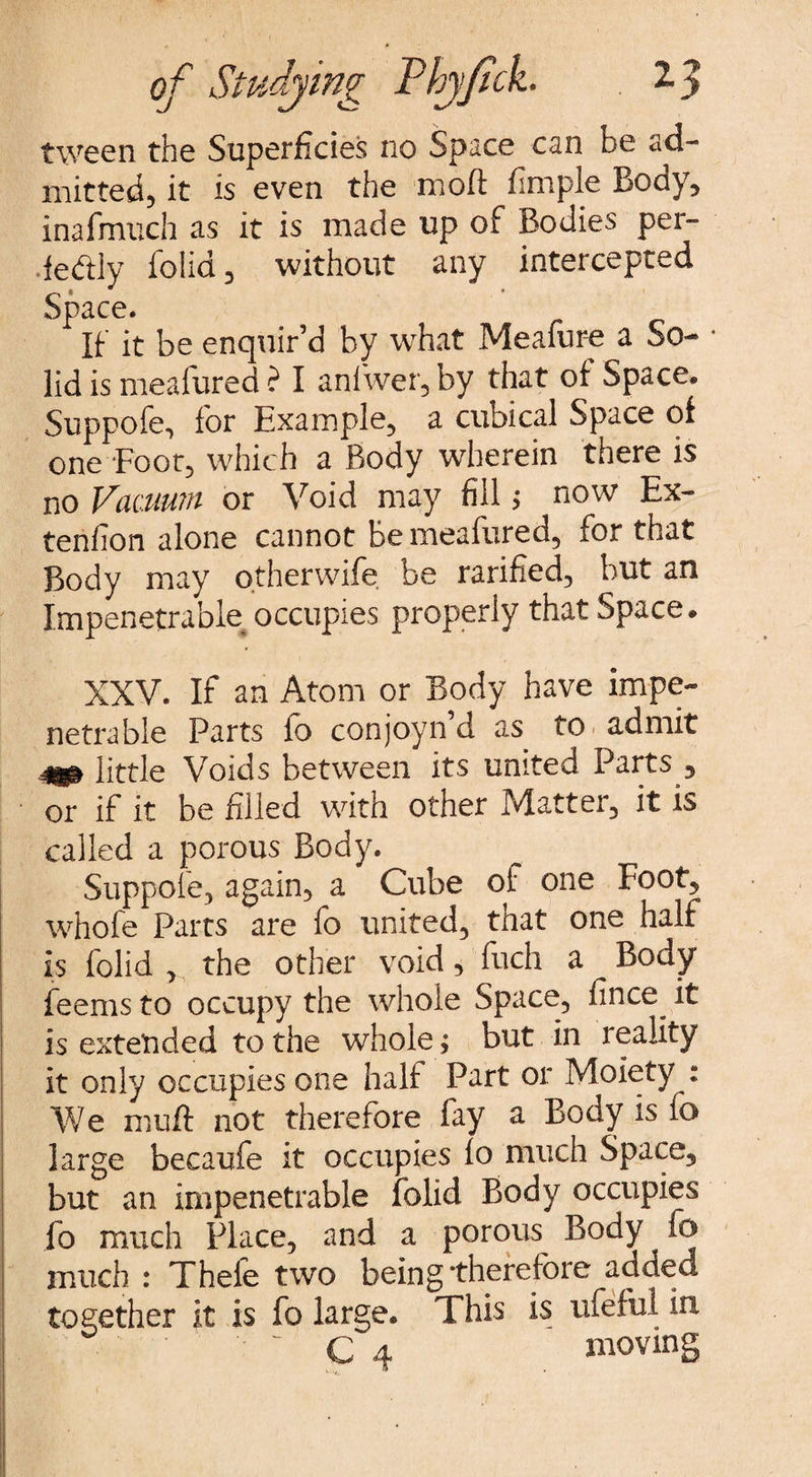 tween the Superficies no Space can be ad¬ mitted, it is even the moft fimple Body, inafmuch as it is made up of Bodies per- •fe&ly folia, without any intercepted Space. If it be enquir’d by what Meafure a So¬ lid is meafured ? I anfwer, by that of Space. Suppofe, for Example, a cubical Space of one Foot, which a Body wherein there is no Vacuum or Void may fill > now Ex- tenfion alone cannot be meafured, for that Body may otherwife be rarified, but an Impenetrable occupies properly that Space. XXV. If an Atom or Body have impe¬ netrable Parts fo conjoyn’d as to admit .mm little Voids between its united Parts , or if it be filled with other Matter, it is called a porous Body. Suppofe, again, a Cube of one Foot, whofe Parts are fo united, that one half is folid , the other void, fuch a Body feems to occupy the whole Space, fince^ it is extended to the whole; but in reality it only occupies one half Part or Moiety : We muft not therefore fay a Body is fo large becaufe it occupies fo much Space, but an impenetrable folid Body occupies fo much Place, and a porous^ Body fo much : Thefe two being therefore added together it is fo large. This is ufeful in