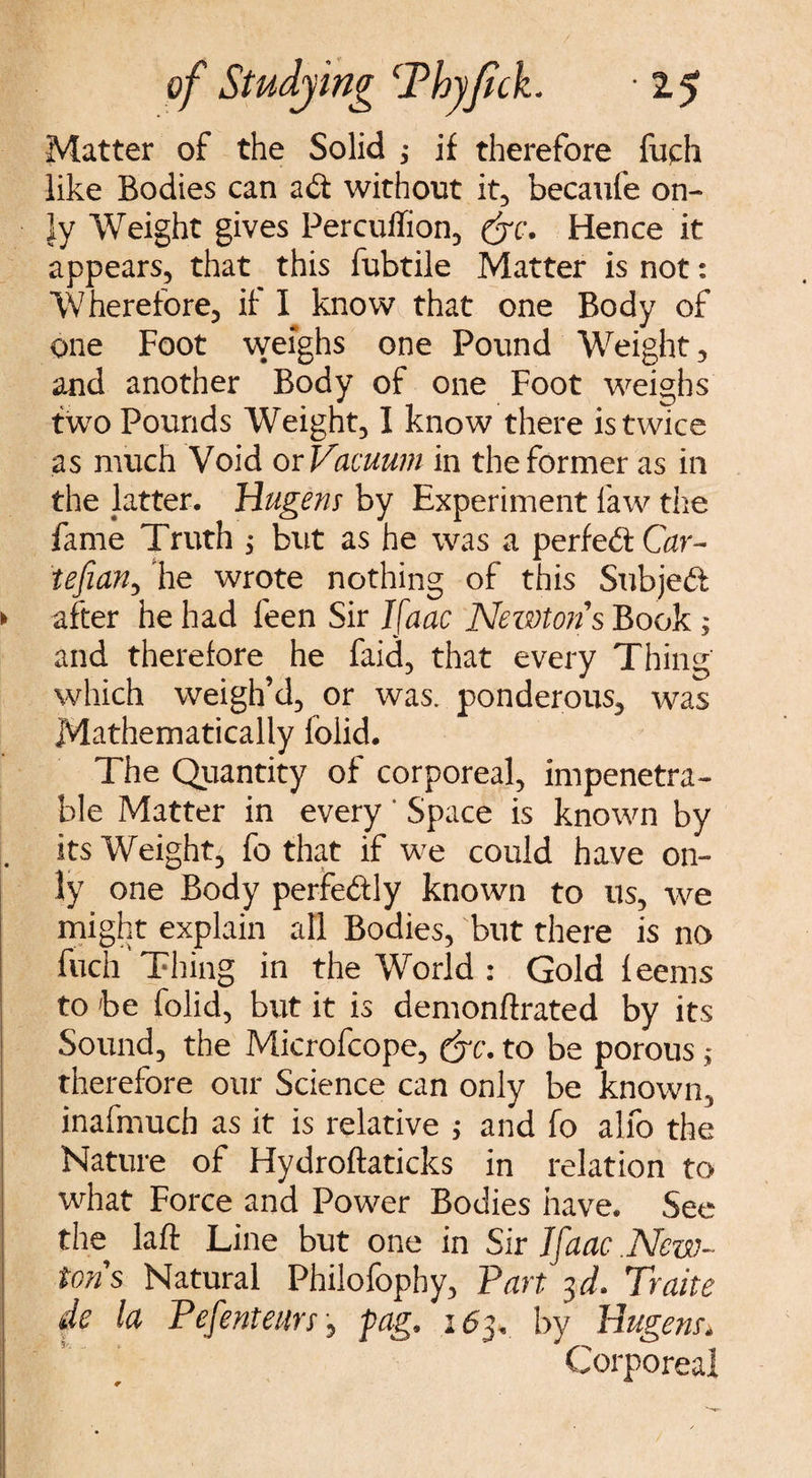 Matter of the Solid ; if therefore fuch like Bodies can ait without it, becaufe on¬ ly Weight gives Percuffion, (Sc. Hence it appears, that this fubtile Matter is not: Wherefore, if I know that one Body of one Foot weighs one Pound Weight, and another Body of one Foot weighs two Pounds Weight, I know there is twice as much Void or Vacuum in the former as in the latter. Hugem by Experiment law the fame Truth ; but as he was a perfect Car- tefian, he wrote nothing of this Subjed > after he had feen Sir Ifaac Newtons Book ; and therefore he faid, that every Thing which weigh’d, or was. ponderous, was Mathematically foiid. The Quantity of corporeal, impenetra¬ ble Matter in every ' Space is known by its Weight, fo that if we could have on¬ ly one Body perfectly known to us, we might explain all Bodies, but there is no fuch Thing in the World : Gold feems to be foiid, but it is demonftrated by its Sound, the Microfcope, ffc. to be porous; therefore our Science can only be known, inafmuch as it is relative ; and fo alfo the Nature of Hydroftaticks in relation to what Force and Power Bodies have. See the laft Line but one in Sir Ifaac New¬ tons Natural Philofophy, Part 3 d. Traite de la Pefenteurs, pag. 1 <53, by Hugem. Corporeal