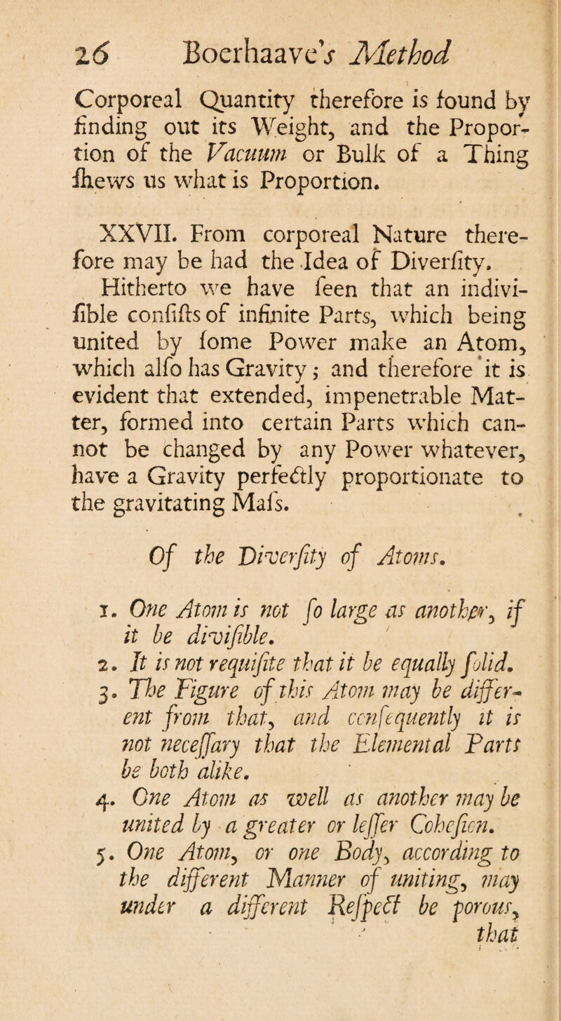 Corporeal Quantity therefore is found by finding out its Weight, and the Propor¬ tion of the Vacuum or Bulk of a Thing fliews us what is Proportion. XXVIL From corporeal Nature there¬ fore may be had the Idea of Diverfity, Hitherto we have feen that an indivi- fible confifts of infinite Parts, which being united by fome Power make an Atom, which alfo has Gravity; and therefore it is evident that extended, impenetrable Mat¬ ter, formed into certain Parts which can¬ not be changed by any Power whatever, have a Gravity perfectly proportionate to the gravitating Mals. Of the Diverfity of Atoms. 1. One Atom is not fo large as another, if it be droifible. 2. It is not requifite that it be equally folid. 3. The Figure of this Atom may be differ¬ ent from that, and consequently it is not neceffary that the Elemental Farts be both alike. 4. One Atom as well as another may be united by a greater or leffer Coheficn. 5. One Atomy or one Body> according to the different Manner of uniting, may under a different Re [pelt be porous > ■J that