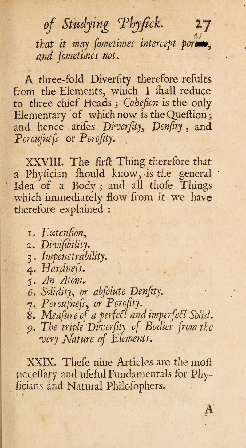 as that it may fometimes intercept poremy and fometimes not. A three-fold Diverfity therefore refults from the Elements, which I hull reduce to three chief Heads; Cohefion is the only Elementary of which now is the Queftion; and hence arifes Dherjity, Denfity, and Poroufntfs or Porofity. XXVIII. The firft Thing therefore that a Phyfician fhoiild know, is the general Idea of a Body ; and all thofe Things which immediately flow from it we have therefore explained : « 1. pxtenfion, 2. Divifibility. 3. Impenetrability. 4. Jdardnefs. 5. An Atom. 6. Solidity, or absolute Denfity. 7. Poroufnefs, or Porofity. 8. Me afur e of a perfect and imperfect Solid. 9. The triple Droerfity of Bodies from the very Nature of Elements» XXIX. Thefe nine Articles are the moft ne.ceffary and ufeful Fundamentals for Phy~ ficians and Natural Philofophers,
