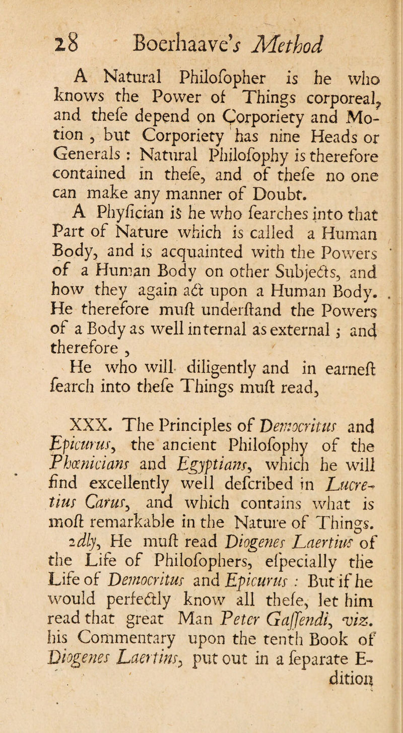 A Natural Philofopher is he who knows the Power of Things corporeal, and thefe depend on Corporiety and Mo¬ tion j but Corporiety has nine Heads or Generals : Natural Philofophy is therefore contained in thele, and of thefe no one can make any manner of Doubt. A Phyfician i$ he who fearches into that Part of Nature which is called a Human Body, and is acquainted with the Powers of a Human Body on other Subjects, and how they again adf upon a Human Body. He therefore mud underftand the Powers of a Body as well internal as external ,* and therefore , / He who will- diligently and in earned fearch into thefe Things mud read, XXX. The Principles of Democritus and Epicurus, the ancient Philofophy of the Phoenicians and Egyptians, which he will find excellently well defcribed in Lucre¬ tius Cams, and which contains what is mod remarkable in the Nature of Things. idly, He mud read Diogenes Laertw of the Life of Philofophers, efpecially the Life of Democritus and Epicurus : But if he would perfectly know all thefe, let him read that great Man Peter Gajjendi, •viz. his Commentary upon the tenth Book of Diogenes Laertius, put out in a feparate E- dition