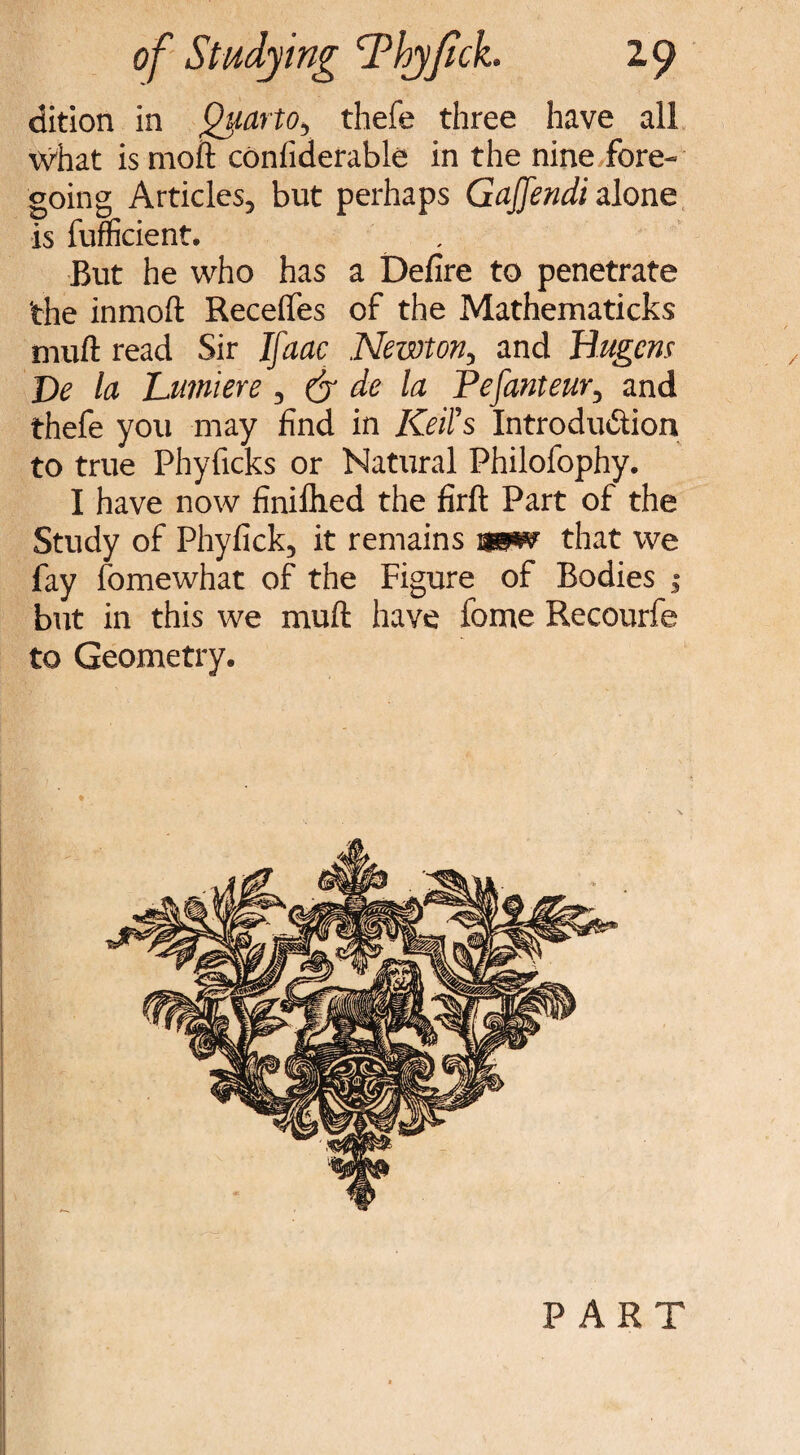 dition in Qiiarto, thefe three have all what is moft cOnliderable in the nine fore¬ going Articles, but perhaps Gajfendi alone is fufficient. But he who has a Defire to penetrate the inmoft Recedes of the Mathematicks muft read Sir Jfaac Newton, and Hugcm De la Limiere , & de la Pefanteur, and thefe you may find in Kell’s Introduction to true Phyficks or Natural Philofophy. I have now finiflied the firft Part of the Study of Phyfick, it remains *gpw that we fay fomewhat of the Figure of Bodies 5 but in this we muft have fome Recourfe to Geometry. PART
