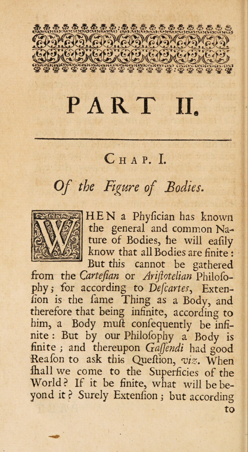 Z*:) '\''W-'; '^'\\,£^.~ '♦. A', /AV ■ ■ V- r ' '^~'s' — ' '—*' '' ' h!r ‘ ®ftferwtww¥iv#www¥ A PART II Chap. I. Of the Figure of Bodies. HEN a Phyfician has known the general and common Na¬ ture of Bodies, he will eafily know that all Bodies are finite: But this cannot be gathered from the Cartefian or Ariftotelian Philofo- phy,- for according to De[carter. Exten¬ sion is the fame Thing as a Body, and therefore that being infinite, according to him, a Body muft confequently be infi¬ nite : But by our Philofophy a Body is finite ; and thereupon Gaffendi had good Rea fon to ask this Queftion, viz. When ihall we come to the Superficies of the World ? If it be finite, what will be be¬ yond it ? Surely Extenlion; but according to