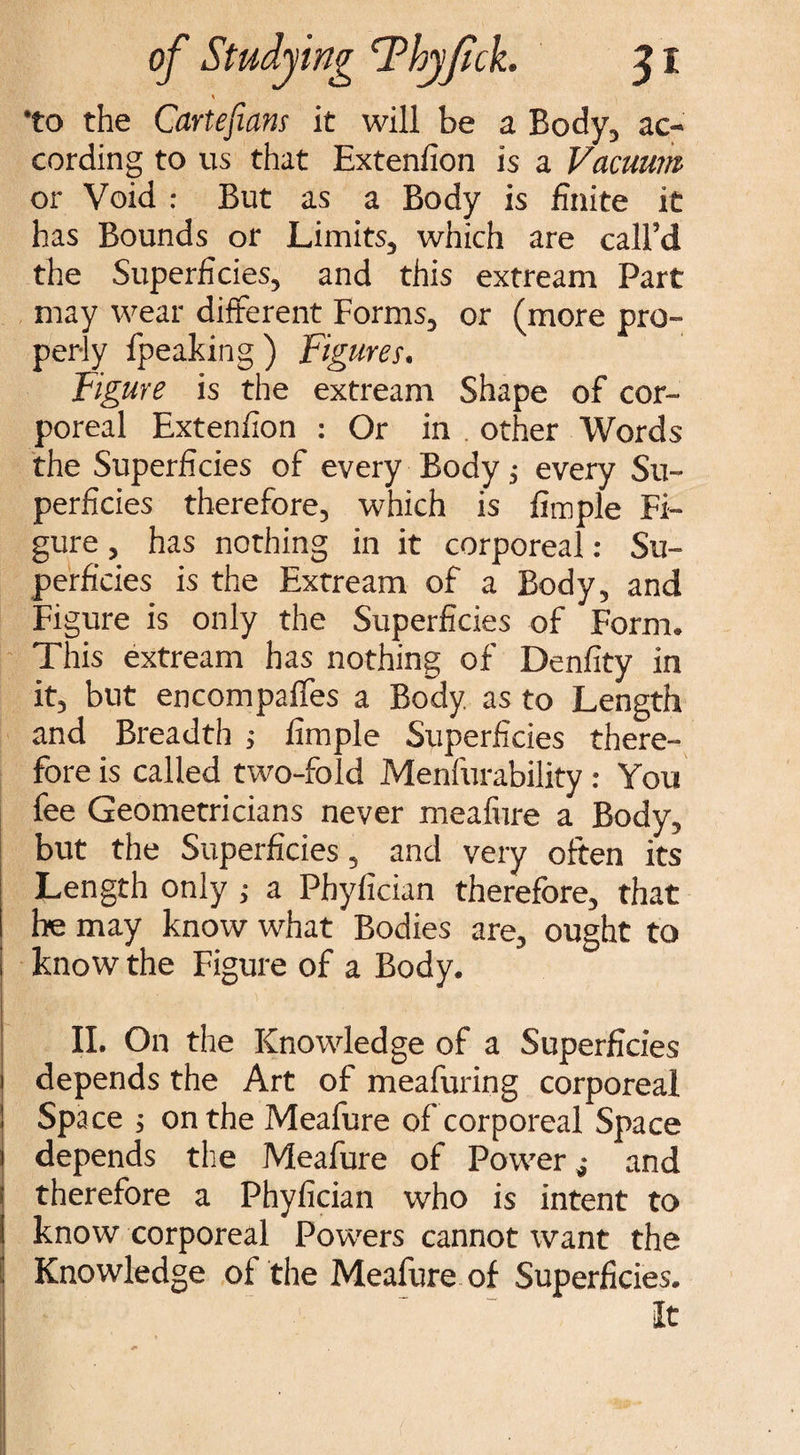 *to the Cartefians it will be a Body, ac¬ cording to us that Extenfion is a Vacuum or Void : But as a Body is finite it has Bounds or Limits, which are call’d the Superficies, and this extream Part may wear different Forms, or (more pro¬ perly fpeaking ) Figures. Figure is the extream Shape of cor¬ poreal Extenfion : Or in other Words the Superficies of every Body; every Su¬ perficies therefore, which is fimple Fi¬ gure , has nothing in it corporeal: Su¬ perficies is the Extream of a Body, and Figure is only the Superficies of Form. This extream has nothing of Denfity in it, but encompaffes a Body, as to Length and Breadth ; fimple Superficies there¬ fore is called two-fold Menfurability: You fee Geometricians never meafure a Body, but the Superficies, and very often its Length only ; a Phyfician therefore, that he may know what Bodies are, ought to know the Figure of a Body. II. On the Knowledge of a Superficies depends the Art of meafuring corporeal Space j on the Meafure of corporeal Space depends the Meafure of Power j and therefore a Phyfician who is intent to know corporeal Powers cannot want the Knowledge of the Meafure of Superficies. It