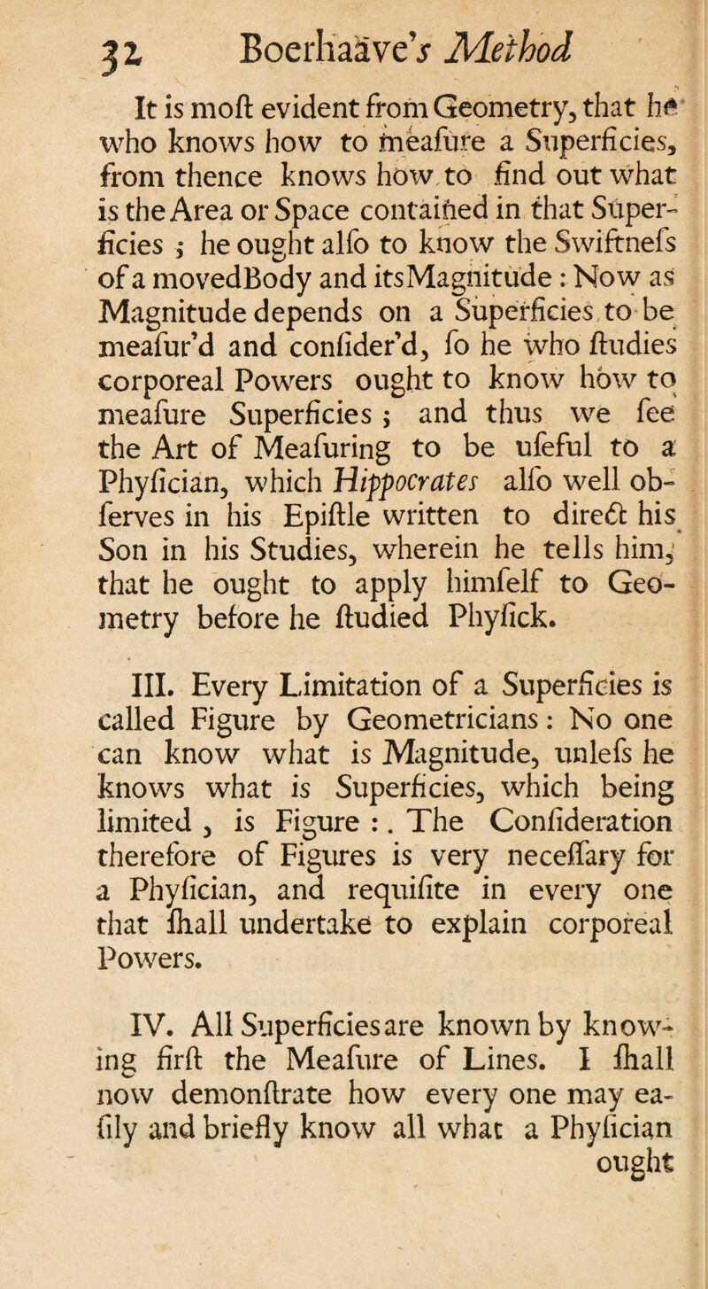 It is moft evident from Geometry, that ht who knows how to tneafure a Superficies, from thence knows how to find out what is the Area or Space contained in that Super- ficies ,* he ought alfo to know the Swiftnefs of a movedBody and its Magnitude: Now as Magnitude depends on a Superficies to be meafur’d and confider’d, fo he who ftudies corporeal Powers ought to know how to meafure Superficies ; and thus we fee the Art of Meafuring to be ufeful to a Phyfician, which Hippocrates alfo well ob- ferves in his Epiftle written to direct his Son in his Studies, wherein he tells him, that he ought to apply himfelf to Geo¬ metry before he ftudied Phyfick. III. Every Limitation of a Superficies is called Figure by Geometricians: No one can know what is Magnitude, unlefs he knows what is Superficies, which being limited , is Figure :. The Confideration therefore of Figures is very neceffary for a Phyfician, and requifite in every one that fliall undertake to explain corporeal Powers. IV. All Superficies are known by know¬ ing firft the Meafure of Lines. I fhall now demonftrate how every one may ea- fily and briefly know all what a Phyfician ought