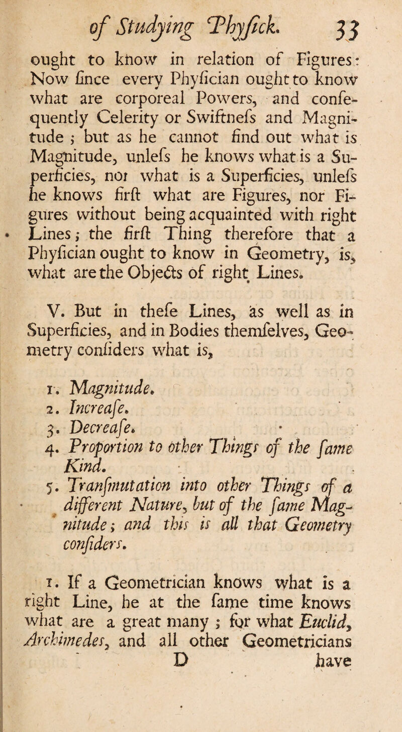 ought to know in relation of Figures: Now Cnee every PhyCcian ought to know what are corporeal Powers, and confe- quently Celerity or Swiftnefs and Magni¬ tude ; but as he cannot find out what is Magnitude, unlefs he knows what is a Su¬ perficies, noi what is a Superficies, unlefs he knows firft what are Figures, nor Fi¬ gures without being acquainted with right Lines; the firft Thing therefore that a Phyfician ought to know in Geometry, is, what are the Objects of right Lines. V. But in thefe Lines, as well as in Superficies, and in Bodies themfelves. Geo¬ metry confiders what is, i. Magnitude. z. Imreafe. 3. Decreafe. Kind. 5. Transmutation into other Things of a different Nature, but of the fame Mag¬ nitude; and this is all that Geometry confiders. 1. If a Geometrician knows what is a right Line, he at the fame time knows what are a great many ; for what Euclid, Archimedes, and all other Geometricians D have