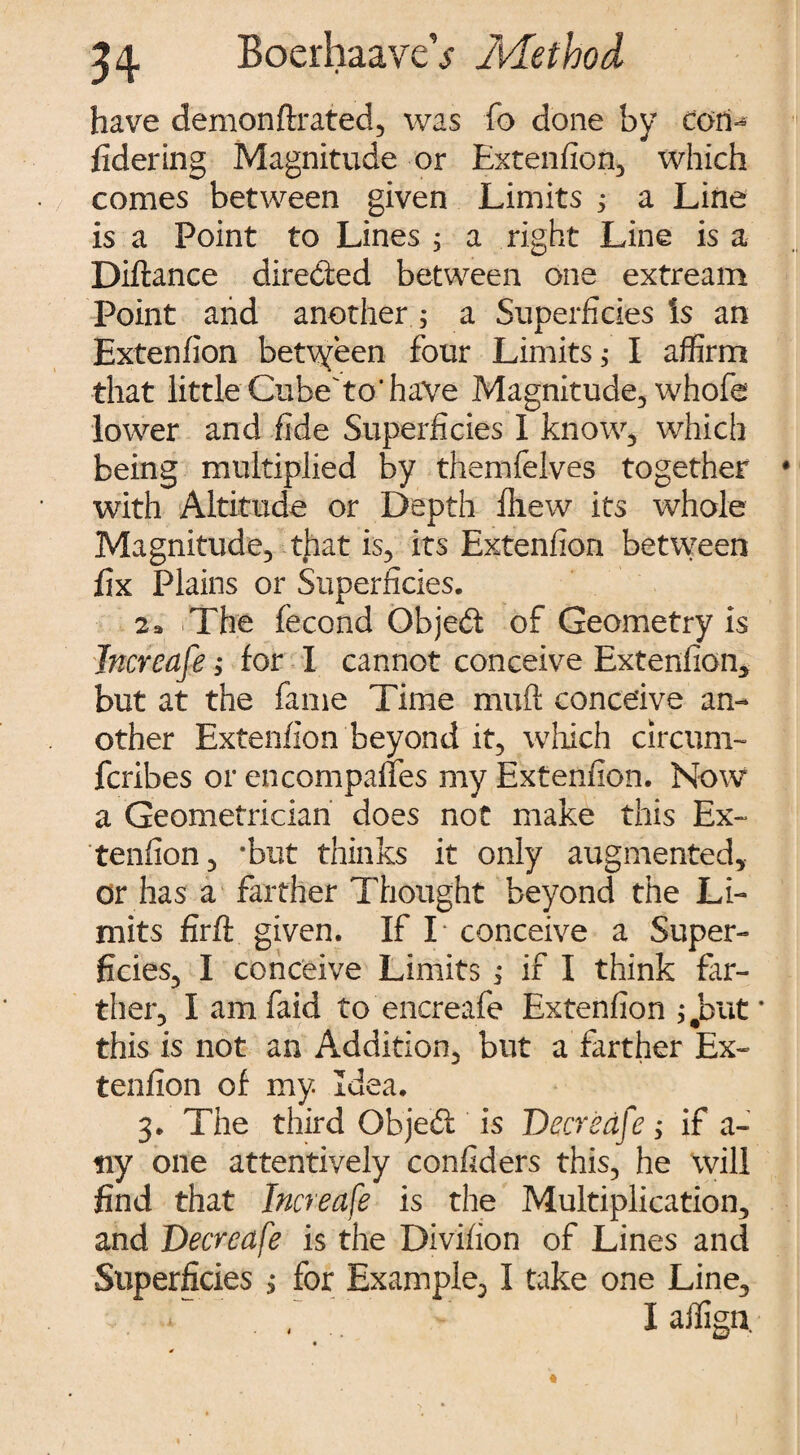 have demonftrated, was fo done by tori- fidering Magnitude or Extenfion, which comes between given Limits 3 a Line is a Point to Lines , a right Line is a Diftance directed between one extream Point and another; a Superficies Is an Extenfion betvyeen four Limits 3 I affirm that little Cube to'have Magnitude, whofe lower and fide Superficies I know, which being multiplied by themfelves together with Altitude or Depth fhew its whole Magnitude, that is, its Extenfion between fix Plains or Superficies. 2 a The fecond ObjeCt of Geometry is Jncreafe; for I cannot conceive Extenfion* but at the fame Time muft conceive an¬ other Extenfion beyond it, which circum- fcribes or en compares my Extenfion. Now a Geometrician does not make this Ex¬ tenfion, *but thinks it only augmented, or has a farther Thought beyond the Li¬ mits firft given. If I conceive a Super¬ ficies, I conceive Limits ; if I think far¬ ther, Iamfaid to encreafe Extenfion j.but this is not an Addition, but a farther Ex¬ tenfion of my. Idea. 3. The third Ob jed is Deer cafe ; if a- tiy one attentively confiders this, he will find that Increase is the Multiplication, and Deer cafe is the Divifion of Lines and Superficies , for Example, I take one Line, I affign