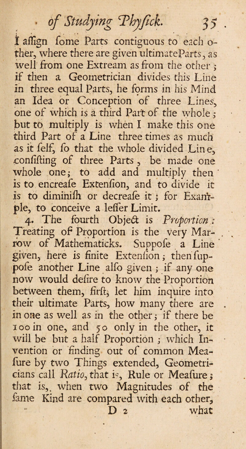 t aflign fome Parts contiguous to each o- ther, where there are given ultimateParfs, as well From one Extream as from the other > if then a Geometrician divides this Line in three equal Parts, he fprms in his Mind an Idea or Conception of three Lines, one of which is a third Part of the whole ; but to multiply is when I make this one third Part of a Line three times as much as it felf, fo that the whole divided Lin e, ,confiding of three Parts , be made one whole one; to add and multiply then is to encreafe Extension, and to divide it Is to diminifh or decreafe it ^ for Exam¬ ple, to conceive a leffer Limit. 4. The fourth Objed is Proportion Treating of Proportion is the very Mar¬ row of Mathematicks. Suppofe a Line given, here is finite Extenfion; then flip- pofe another Line alfo given ; if any one now would defire to know the Proportion between them, firft; let him inquire into their ultimate Parts, how many there are in one as well as in the other; if there be 100 In one, and 50 only in the other, it will be but a half Proportion ; which In¬ vention or finding out of common Mea- fure by two Things extended. Geometri¬ cians call Ratio? that fi, Rule or Meafure; that is,, when two Magnitudes of the fame Kind are compared with each other,