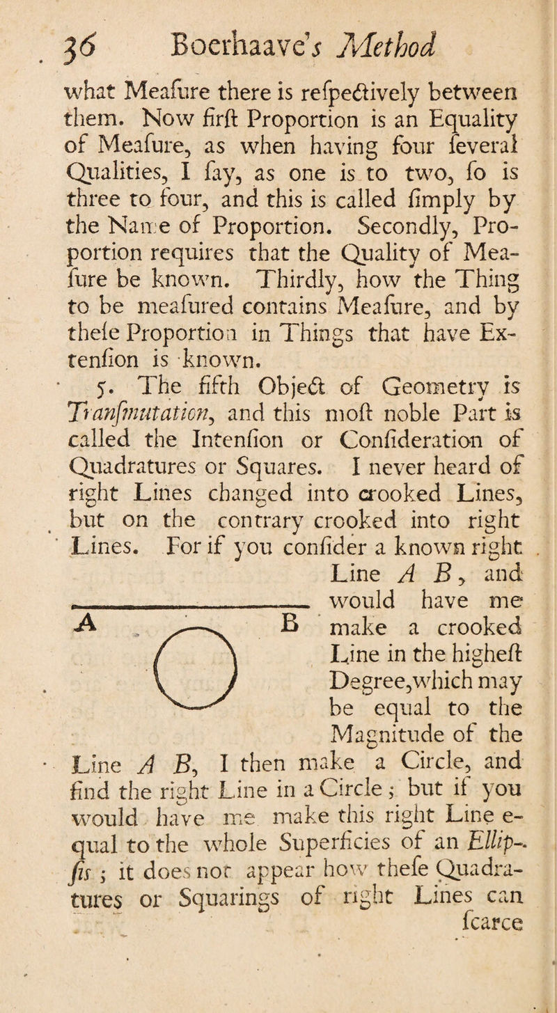 what Meafure there is respectively between them. Now firft Proportion is an Equality of Meafure, as when having four feveral Qualities, I fay, as one is to two, fo is three to four, and this is called limply by the Name of Proportion. Secondly, Pro¬ portion requires that the Quality of Mea¬ fure be known. Thirdly, how the Thing to be meafured contains Meafure, and by thele Proportion in Things that have Ex- tenfion is known. 5. The fifth Objedt of Geometry is Tranf?nutaticn, and this moft noble Part is called the Intension or Confideration of Quadratures or Squares. I never heard of right Lines changed into crooked Lines, but on the contrary crooked into right Lines. For if you confider a known right Line A B, and - - - - __ would have me make a crooked Line in the higheft Degree,which may be equal to the Magnitude of the Line A jB, I then make a Circle, and find the right Line in a Circle ; but it you would have me make this right Line e- qual to the whole Superficies of an fis; it does not appear how thefe Quadra¬ tures or Squarings of right Lines can . - fcarce B