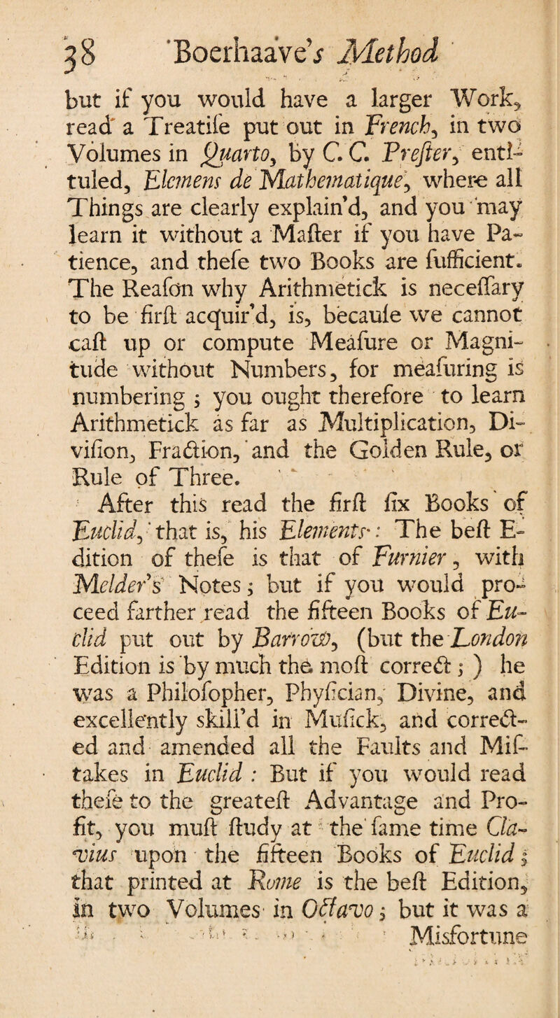 but if you would have a larger Work* read^ a Treatile put out in French, in two Volumes in Quarto^ by C. G FrefteVy enti¬ tled, EIcmens de MathemaUque, where all Things are clearly explain’d, and you may learn it without a Matter if you have Pa¬ tience, and thefe two Books are fufficient. The Reafon why Arithmetick is neceffary to be firft acquir’d, is, becaule we cannot caft up or compute Meafure or Magni¬ tude without Numbers, for measuring is numbering ; you ought therefore to learn Arithmetick as far as Multiplication, Dtt vifion, Fradion, and the Golden Rule, or Rule of Three. '  ' i After this read the firft fix Books of Euclid,' that is, his Elements•: The beft E- dition of thefe is that of Furnier, with Melders Notes; but if you would proa ceed farther read the fifteen Books of Eu¬ clid put out by BarroW, (but the London Edition is by much tho moft corred; ) he was a Philofopher, Phyfician, Divine, and excellently skill’d in Mufick, and corred- ed and amended all the Faults and Mitt takes in Euclid : But if you would read thefe to the greateft Advantage and Pro¬ fit, you mutt ftudy at' the fame time Cla¬ udius upon the fifteen Books of Euclid, that printed at Fume is the beft Edition, In two Volumes' in Ofiavo, but it was a ■•k • ; ’ Misfortune