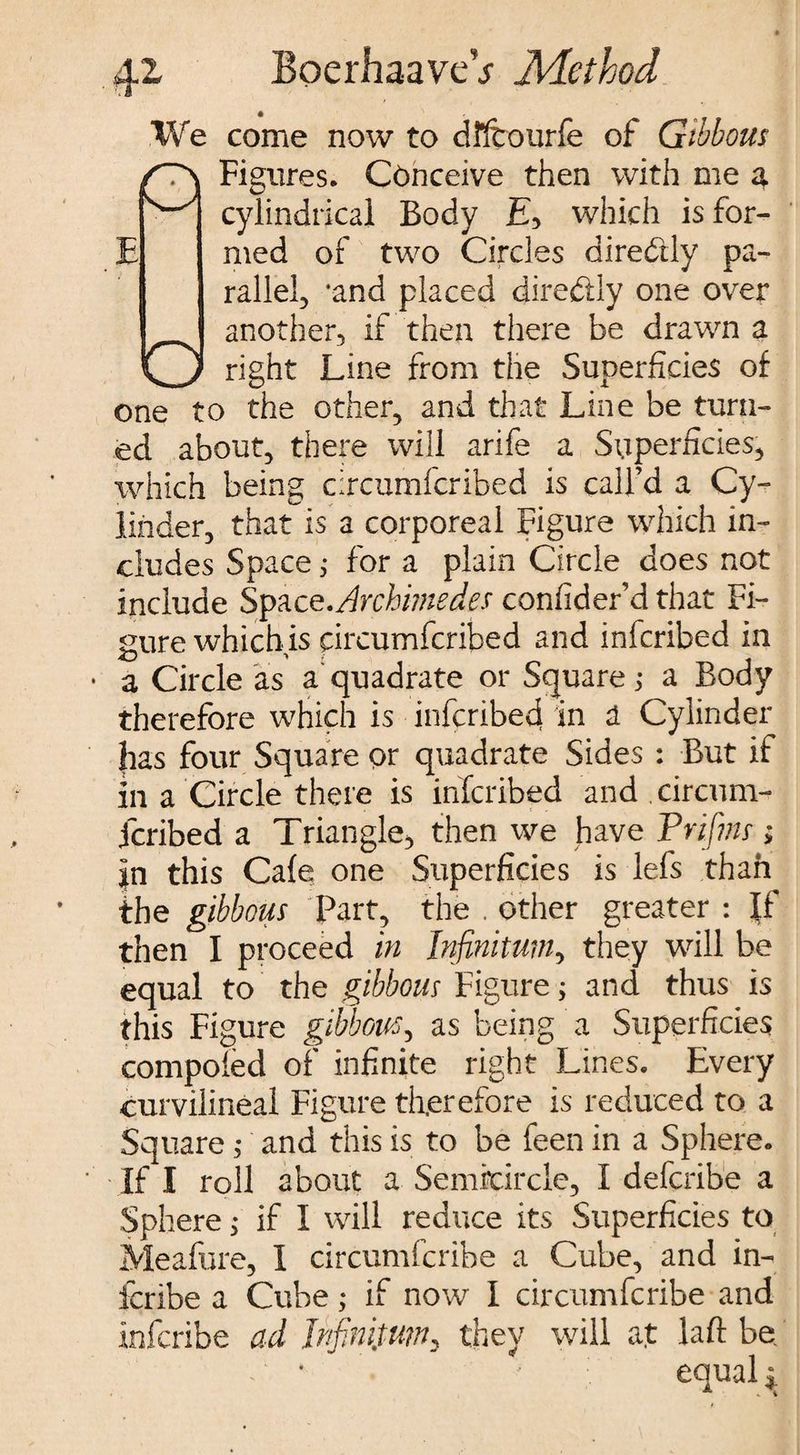 We come now to dlftourfe of Gibbous Figures. Conceive then with me a cylindrical Body £, which is for¬ med of two Circles diredtly pa¬ rallel, *and placed diredtly one over another, if then there be drawn a right Line from the Superficies of one to the other, and that Line be turn¬ ed about, there will arife a Superficies, which being circumfcribed is call’d a Cy¬ linder, that is a corporeal Figure which in¬ cludes Space; for a plain Circle does not include Space.Archimedes confider’d that Fi¬ gure which is circumfcribed and infcribed in ■ a Circle as a quadrate or Square; a Body therefore which is infcribefi in a Cylinder |ias four Square or quadrate Sides : But if in a Circle there is infcribed and . circum¬ fcribed a Triangle, then we have Prifins; in this Cafe one Superficies is lefs than the gibbous Part, the . other greater : If then I proceed in Infinitum, they will be equal to the gibbous Figure; and thus is this Figure gibbous, as being a Superficies compofed of infinite right Lines. Every curvilineal Figure therefore is reduced to a Square; and this is to be feen in a Sphere. If I roll about a Semicircle, I defcribe a Sphere j if I will reduce its Superficies to Meafure, I circumfcribe a Cube, and in- fcribe a Cube ; if now I circumfcribe and infcribe ad infinitum, they will at laft be - • ■ equal i