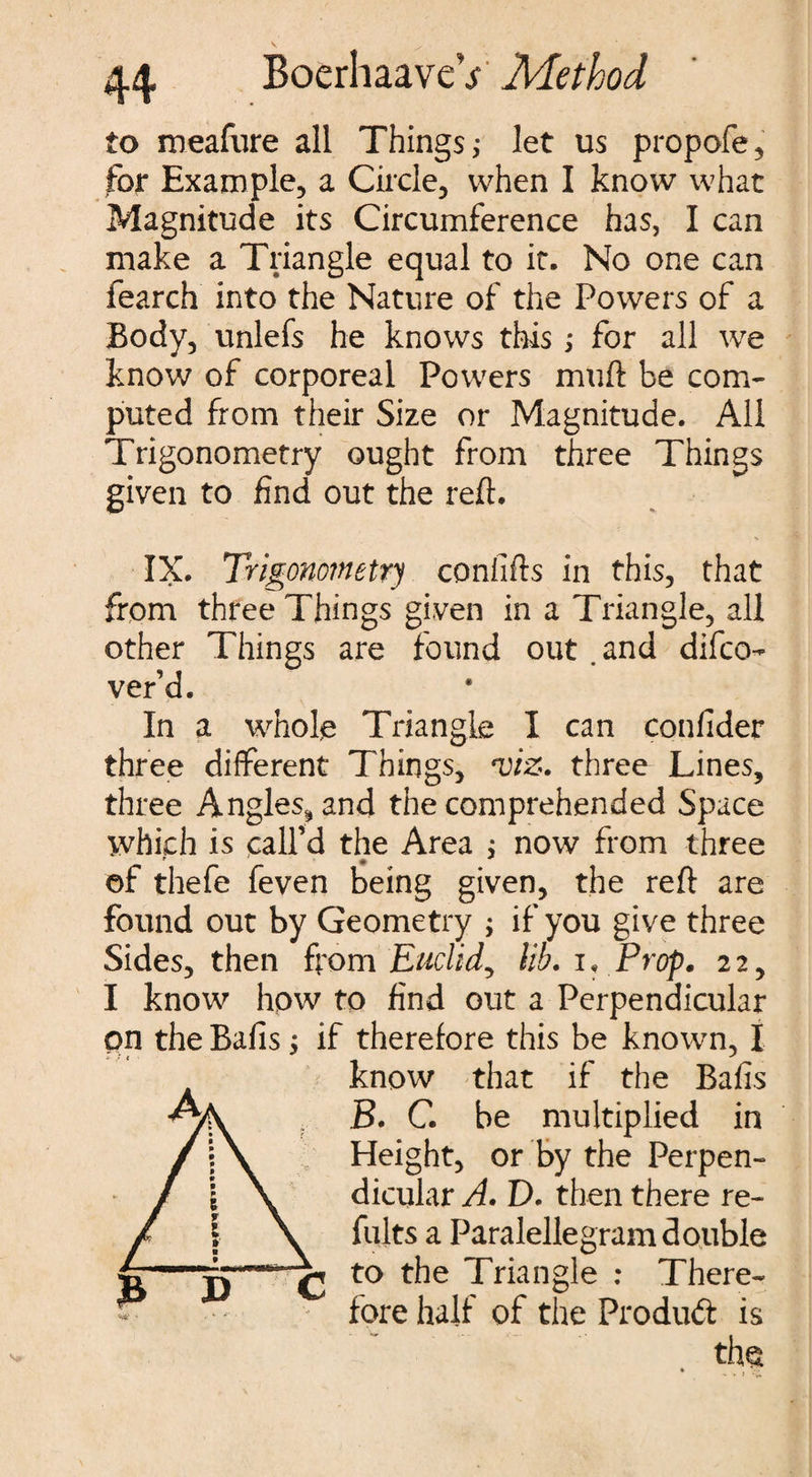 to meafure all Things,- let us propofe, for Example, a Circle, when I know what Magnitude its Circumference has, I can make a Triangle equal to it. No one can fearch into the Nature of the Powers of a Body, unlefs he knows this; for all we know of corporeal Powers muft be com¬ puted from their Size or Magnitude. All Trigonometry ought from three Things given to find out the reft* IX. Trigonometry conlifts in this, that from three Things given in a Triangle, all other Things are found out . and difco- ver’d. In a whole Triangle I can confider three different Things, *viz. three Lines, three Angles, and the comprehended Space which is call’d the Area ; now from three of thefe feven being given, the reft are found out by Geometry ; if you give three Sides, then from Euclid, lib. i. Prop. 22, I know how to find out a Perpendicular on the Balls; if therefore this be known, I know that if the Bafts B. G be multiplied in Height, or by the Perpen¬ dicular A. D. then there re- Cults a Paralellegram double to the Triangle : There¬ fore half of the Product is