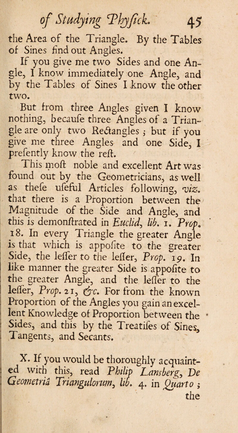 the Area of the Triangle. By the Tables of Sines find out Angles. If you give me two Sides and one An¬ gle, I know immediately one Angle, and by the Tables of Sines I know the other two. But from three Angles given I know nothing, becaufe three Angles of a Trian¬ gle are only two Rectangles; but if you give me three Angles and one Side, I prefently know the reft. This moft noble and excellent Art was found out by the Geometricians, as well as thefe ufeful Articles following, viz. that there is a Proportion between the Magnitude of the Side and Angle, and this is demonftrated in Euclid, lib. 1. Prop. 18. In every Triangle the greater Angle is that which is appofite to the greater Side, the lefter to the lefter. Prop. 19. In like manner the greater Side is appofite to the greater Angle, and the lefter to the lefter, Prop. 21, &c. For from the known Proportion of the Angles you gain an excel- I lent Knowledge of Proportion between the Sides, and this by the Treatifes of Sines, Tangents, and Secants. X. If you would be thoroughly acquaint¬ ed with this, read Philip Lansberg, De Geometrid Triangulorum, lib. 4. in Quarto ;