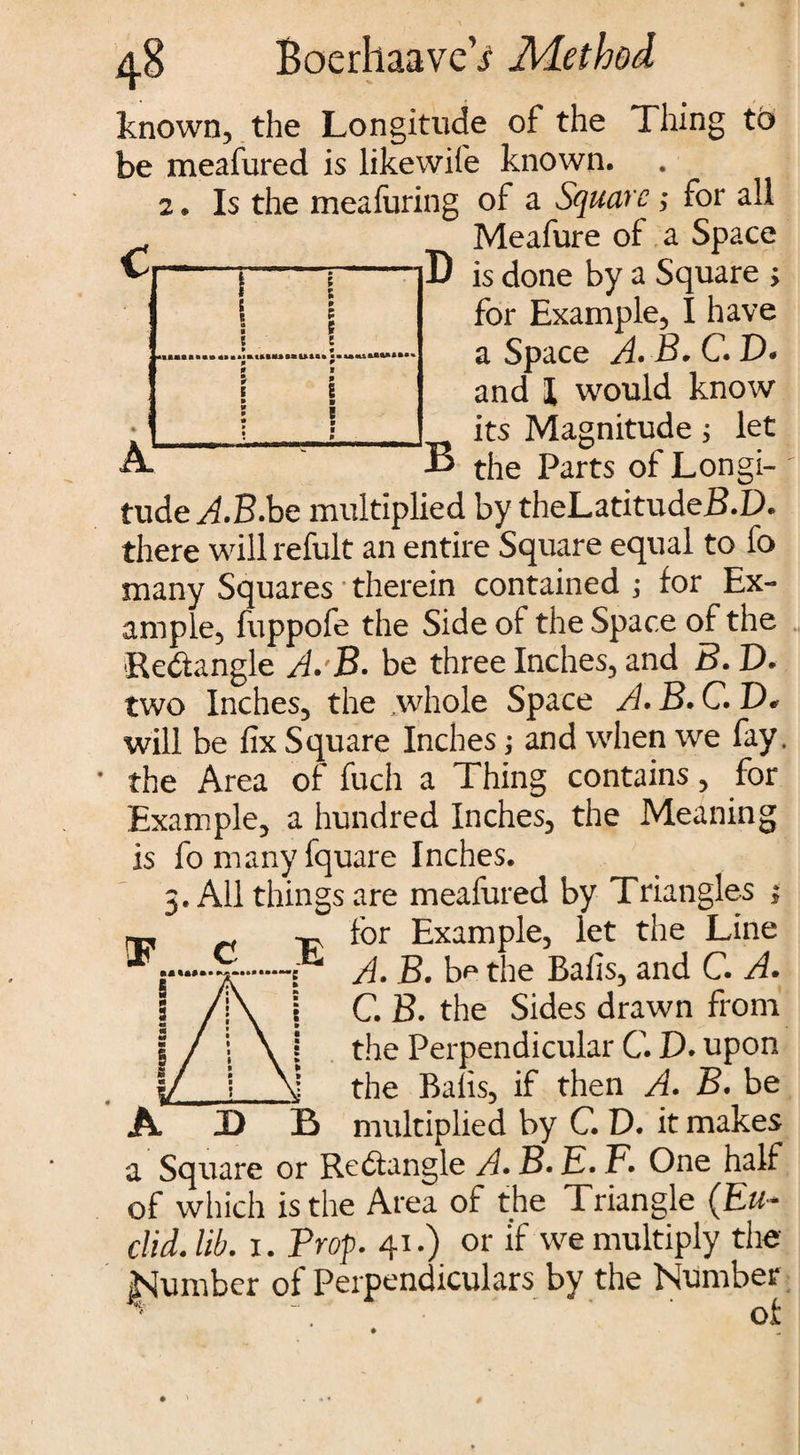 e 9 9 » i 1 1 9 0 m \ 9 W 9 • 9 9 1 9 1 ■ ! 9 ■ 9 d.8 BoerhaaveV Method known, the Longitude of the Thing to be meafured is likewife known. 2. Is the meafuring of a Square ; for all Meafure of a Space D is done by a Square ; for Example, I have a Space A. B* C. D* and 1 would know its Magnitude; let B the Parts of Longi¬ tude AB.be multiplied by theLatitudeB.D. there willrefult an entire Square equal to fo many Squares therein contained ; for Ex¬ ample) fuppofe the Side of the Space of the Redangle A.'B. be three Inches, and B. D. two Inches, the whole Space A. B. C. D. will be fix Square Inches; and when we fay. the Area of fuch a Thing contains, for Example, a hundred Inches, the Meaning is fomanyfquare Inches. 5. All things are meafured by Triangles 1 n -cv Example, let the Line * C A. B. b^ the Bafis, and C. A. C. B. the Sides drawn from the Perpendicular C. D. upon __the Balls, if then A* f>. be A D B multiplied by C. D. it makes a Square or Redangle A. B. E. F. One half of which is the Area of the Triangle (Eu¬ clid. lib. 1. Prop. 41.) or if we multiply the JSumber ol Perpendiculars by the Number