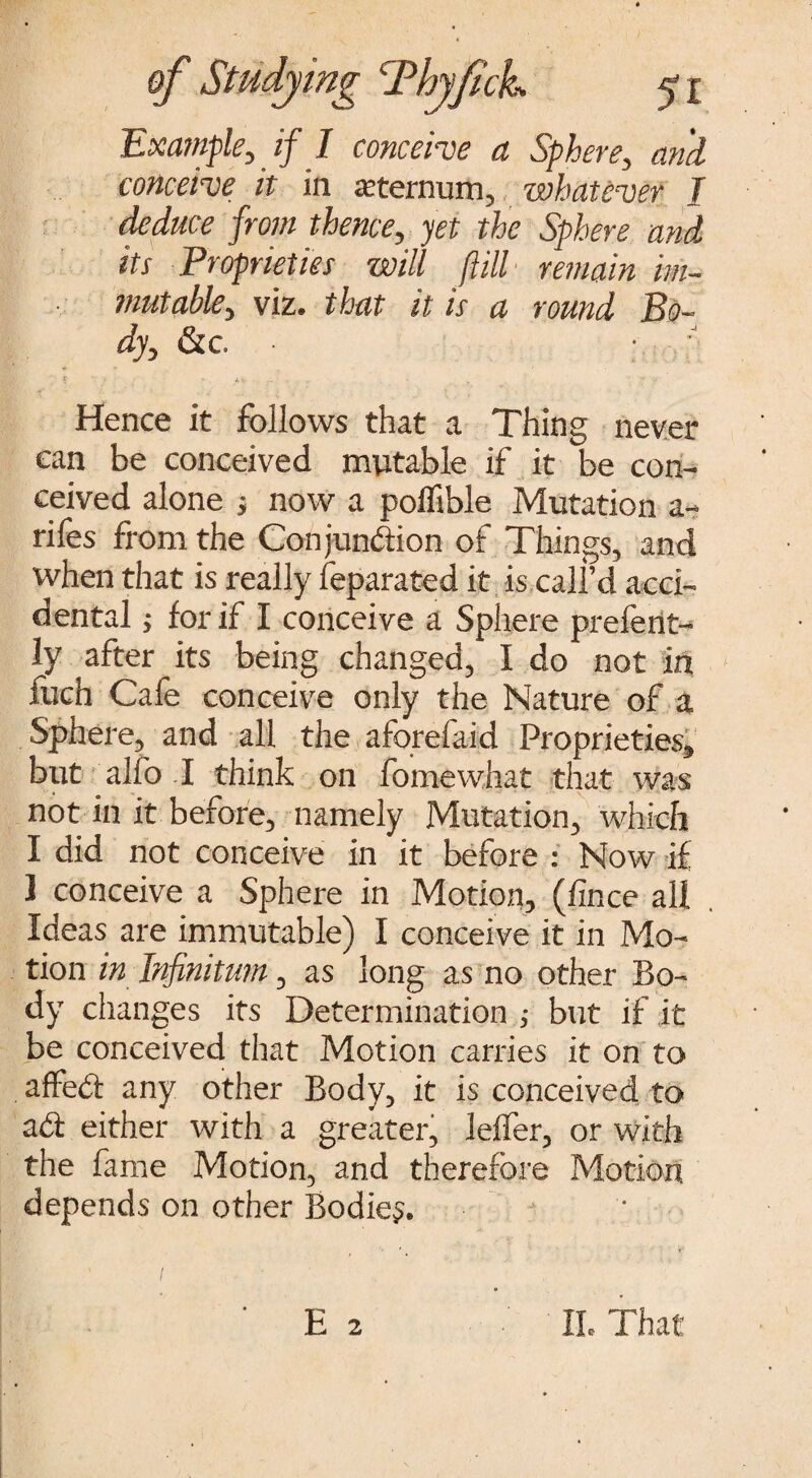 5i Example, if I conceive a Sphere, and conceive it in sternum, whatever I deduce from thence, yet the Sphere and its Proprieties will fill remain im¬ mutable, viz. that it is a round Bo¬ dy, &c t\. A* • - 7 Hence it follows that a Thing never can be conceived mutable if it be con¬ ceived alone ; now a polfible Mutation a- rifes from the Conjunction of Things, and when that is really Separated it is call’d acci¬ dental j for if I conceive a Sphere prefent- ly after its being changed, I do not in fuch Cafe conceive only the Nature of a Sphere, and all the aforefaid Proprieties, but alfo I think on feme what that was not in it before, namely Mutation, which I did not conceive in it before : Now if 1 conceive a Sphere in Motion, (fince all Ideas are immutable) I conceive it in Mo¬ tion in Infinitum, as long as no other Bo¬ dy changes its Determination ; but if it be conceived that Motion carries it on to affeCt any other Body, it is conceived to act either with a greater, leffer, or with the fame Motion, and therefore Motion depends on other Bodies.