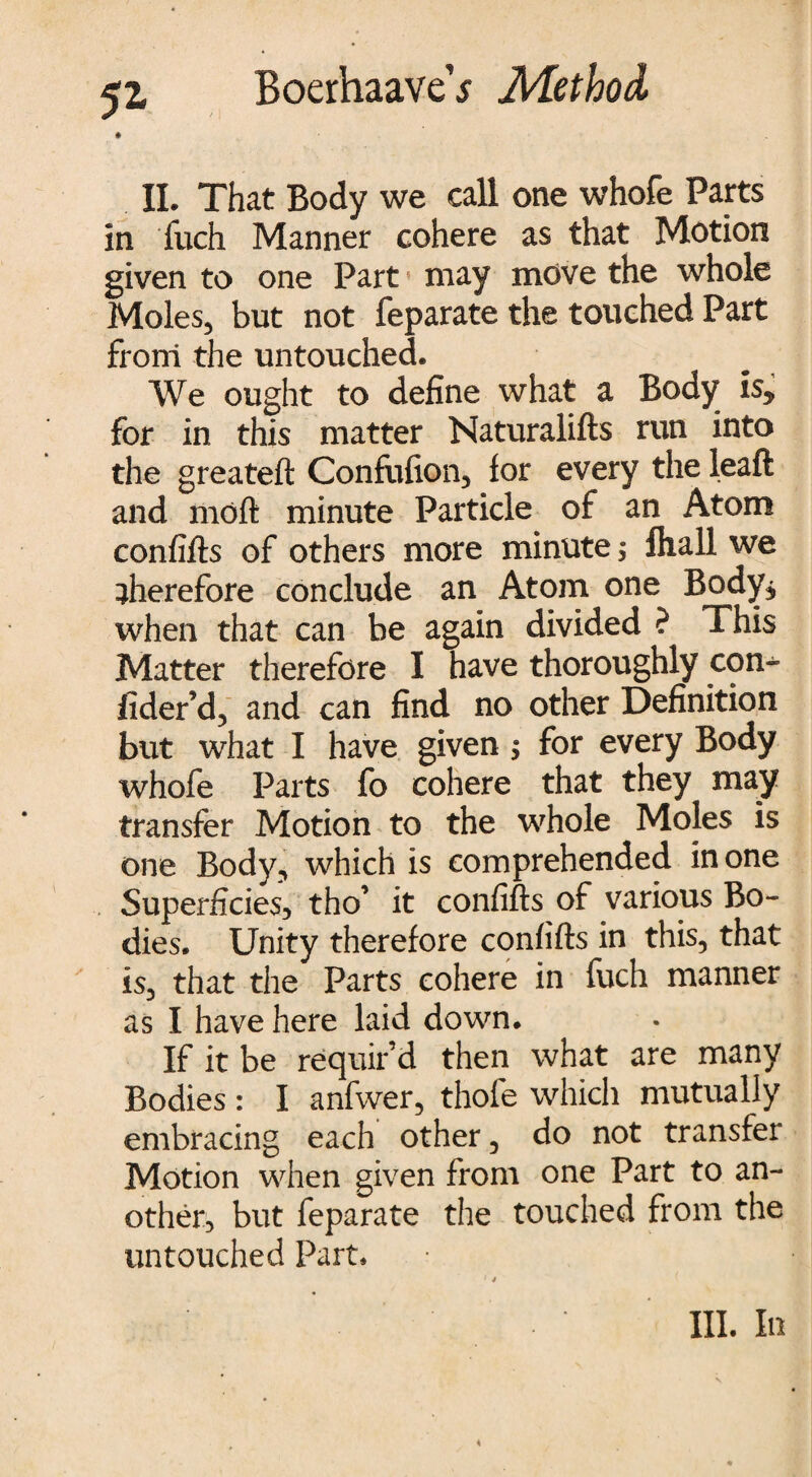 52- II. That Body we call one whofe Parts In fuch Manner cohere as that Motion given to one Part may move the whole Moles, but not feparate the touched Part from the untouched. We ought to define what a Body is* for in this matter Naturalifts run into the greateft Confufion, for every the leaft and moft minute Particle of an Atom confifts of others more minute; fliall we therefore conclude an Atom one Body* when that can be again divided ? This Matter therefore I have thoroughly con- fider’d, and can find no other Definition but what I have given > for every Body whofe Parts fo cohere that they may transfer Motion to the whole Moles is one Body, which is comprehended in one Superficies, tho’ it confifts of various Bo¬ dies. Unity therefore confifts in this, that is, that the Parts cohere in fuch manner as I have here laid down. If it be requir’d then what are many Bodies : I anfwer, thofe which mutually embracing each other, do not transfer Motion when given from one Part to an¬ other, but feparate the touched from the untouched Part. 14 hi. in
