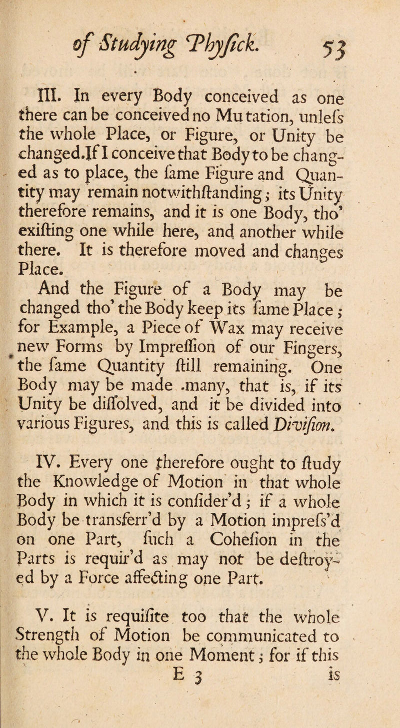 III. In every Body conceived as one there can be conceived no Mu tation, unlels the whole Place, or Figure, or Unity be changedjf I conceive that Bodyto be chang¬ ed as to place, the fame Figure and Quan¬ tity may remain notwithftanding ; its Unity therefore remains, and it is one Body, tho’ exifting one while here, and another while there. It is therefore moved and changes Place. And the Figure of a Body may be changed tho’the Body keep its fame Place; for Example, a Piece of Wax may receive # new Forms by Impreffion of our Fingers, ’ the fame Quantity ftill remaining. One Body may be made .many, that is, if its Unity be dilfolved, and it be divided into various Figures, and this is called Dhifion. IV. Every one therefore ought to fludy the Knowledge of Motion in that whole Body in which it is confider’d ; if a whole Body be transferr’d by a Motion imprefs’d on one Part, fuch a Cohefion in the Parts is requir’d as may not be deftroy- ed by a Force affeding one Part. V. It is requifite too that the whole Strength of Motion be communicated to the whole Body in one Moment; for if this E 3 is