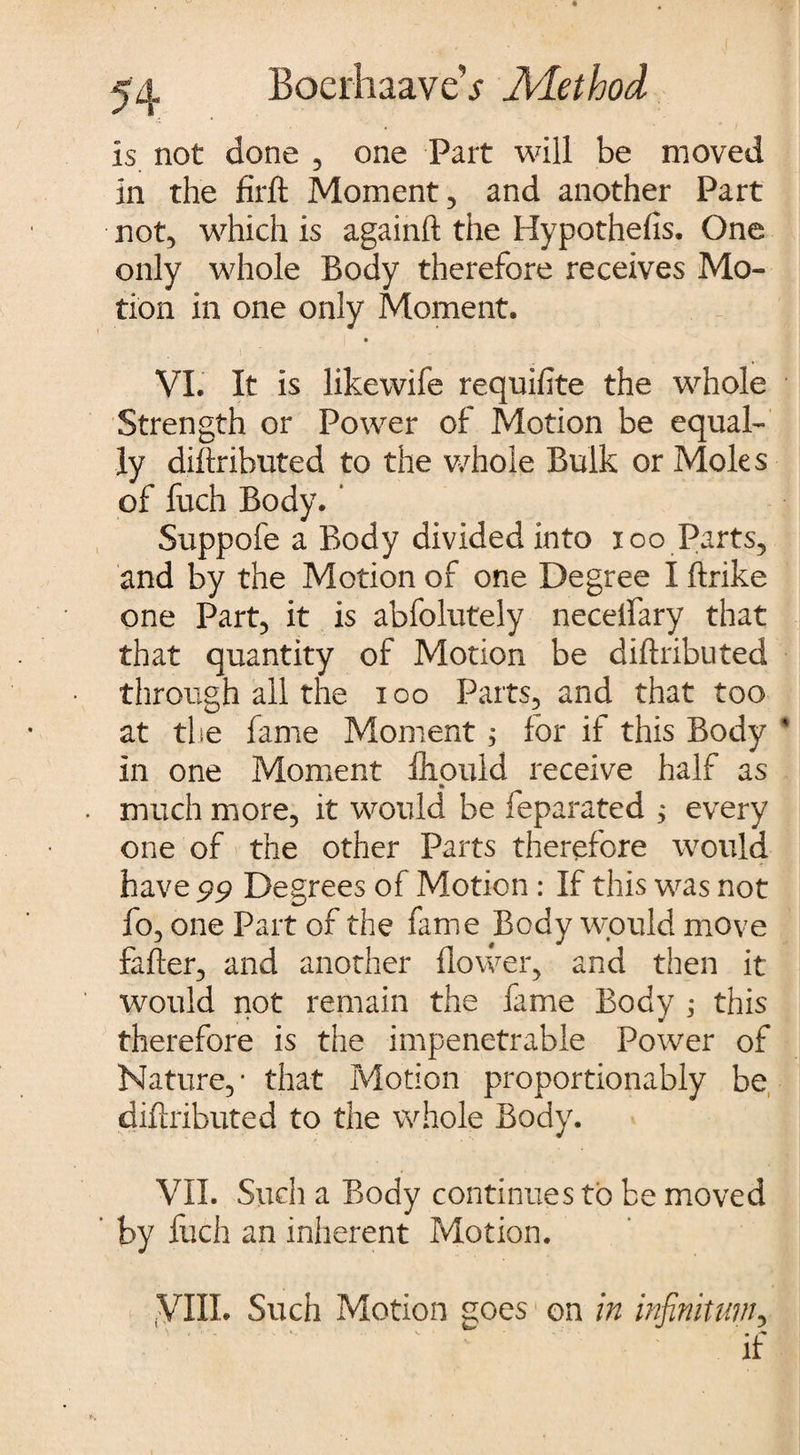 is not done , one Part will be moved in the firlt Moment, and another Part not, which is againft the Hypothefis. One only whole Body therefore receives Mo¬ tion in one only Moment. VI. It is Jikewife requifite the whole Strength or Power of Motion be equal¬ ly dillributed to the whole Bulk or Moles of fuch Body. ‘ Suppofe a Body divided into ioo Parts, and by the Motion of one Degree I ftrike one Part, it is abfolutely necdfary that that quantity of Motion be dillributed through all the ioo Parts, and that too at the fame Moment ; for if this Body in one Moment fliould receive half as » much more, it would be feparated ; every one of the other Parts therefore would have 99 Degrees of Motion : If this was not fo, one Part of the fame Body would move faller, and another flower, and then it would not remain the fame Body j this therefore is the impenetrable Power of Nature,- that Motion proportionally be dillributed to the whole Body. VII. Such a Body continues to be moved by fuch an inherent Motion. yill. Such Motion goes on in infinitum, if