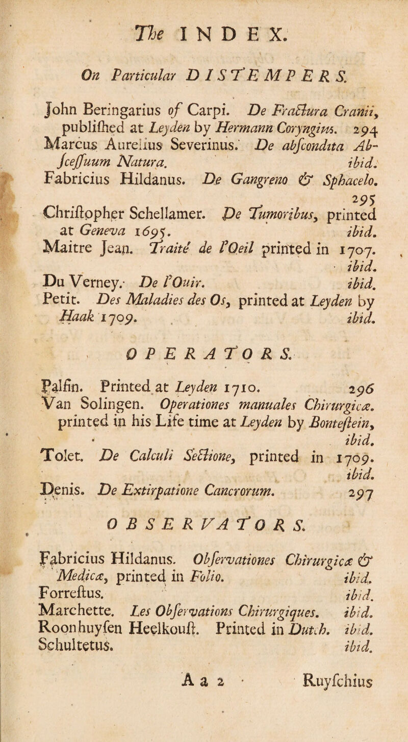 On Particular DISTEMPERS. John Beringarius of Carpi. De Fra&ura Cramiy publifhed at Leyden by Hermann Coryngim. 294 Marcus Aurelius Severinus.' De abfcondita Ah- Jcejfuum Natura. ibid: Fabricius Hildanus. De Gangrene & Sphacelo. 295 Chriftppher Schellamer. De Tumorihusy printed at Geneva 1695. ibid. Maitre Jean. Trade de POeil printed in 1707. • ibid. Du Verney.- De I'Ouir. ibid. Petit. Des Maladies des 0sy printed at Leyden by Haak 1709. . ibid. OPERATORS i ■* Pal fin. Printed at Leyden 1710. 2 96 Van Solingen. Operationes manuales Chirurgicre. printed in his Life time at Leyden by Bontefteiny • ibid. Tolet. De Calculi Seclioney printed in 1709. ibid. Denis. De Extirpations Cancrorum. 297 O B S E RVA T O R S. Fabricius Hildanus. Obfervationes Chirurgic<2 & Me die a y printed in Folio. ibid. Forreftus. ibid, Marchette. Les Obfervations Chirurgiques. ibid. Roonhuyfen Heelkouft. Printed in Dutch, ibid. Schultetui. ibid.