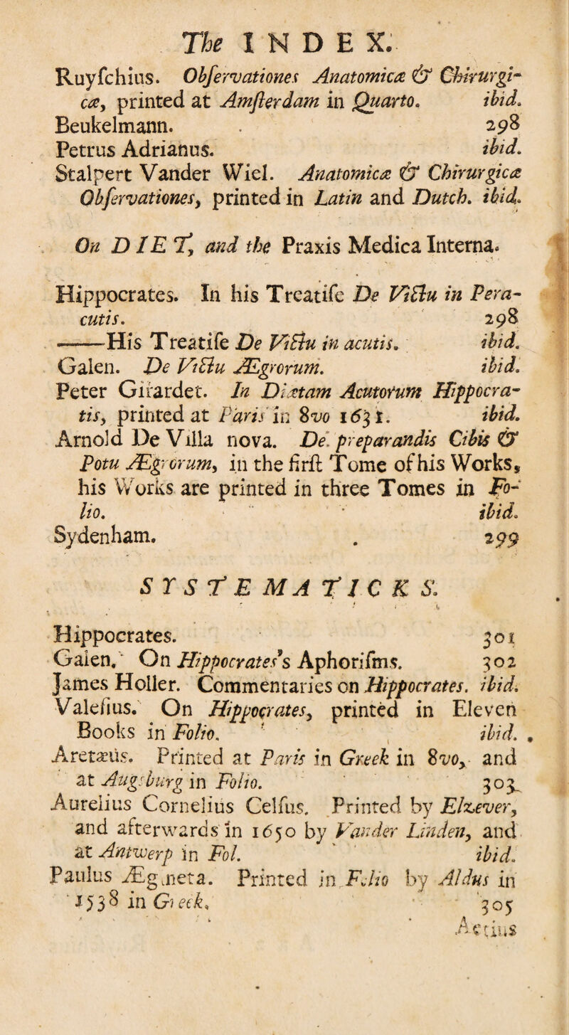 Ruyfchius. Obfervationes Anatomica & Ckhurgi- ca, printed at Amflerdam in Quarto. ibid, Beukelmann. . 298 Petrus Adrianus. ibid, Stalpert Vander Wiel. Anatomica & Chirurgica Obfervationes y printed in Latin and Dutch. ibid. On D IE Ty and the Praxis Medica Interna* Hippocrates. In his Treatife De Vi flu in Pern- cutis. 298 ■--His T rea tife De Vi flu in acutis. ibid. Galen. De Viflu JEgrorum. ibid. Peter Girardet. In Dittam Acutorum Hippocra- tisy printed at Paris in 82/0 1631. ibid. Arnold De Villa nova. De prepayandis Cibis & Potu AEgrcrum, in the firft Tome of his Works, his Works are printed in three Tomes in Po¬ lio. • ibid. Sydenham. . 299 s r s T e ma Ticks:  Hippocrates. 501 Galen.‘ On Hippocrates s Aphorifms. 302 James Holler. Commentaries on Hippocrates, ibid. Valerius. On Hippocrates, printed in Eleven Books in Folio. ' ibid. . Aretams. Printed at Paris in Greek in 8vo> and at Augsburg in Folio. 303^ Aurelius Cornelius Celfus, Printed by Ehcever, and afterwards in 1650 by Vander Linden, and at Antwerp in Fol. ibid. Paulus JEgjieta. Printed in FJio by Aldus in ■ J538 in GieeV ' W