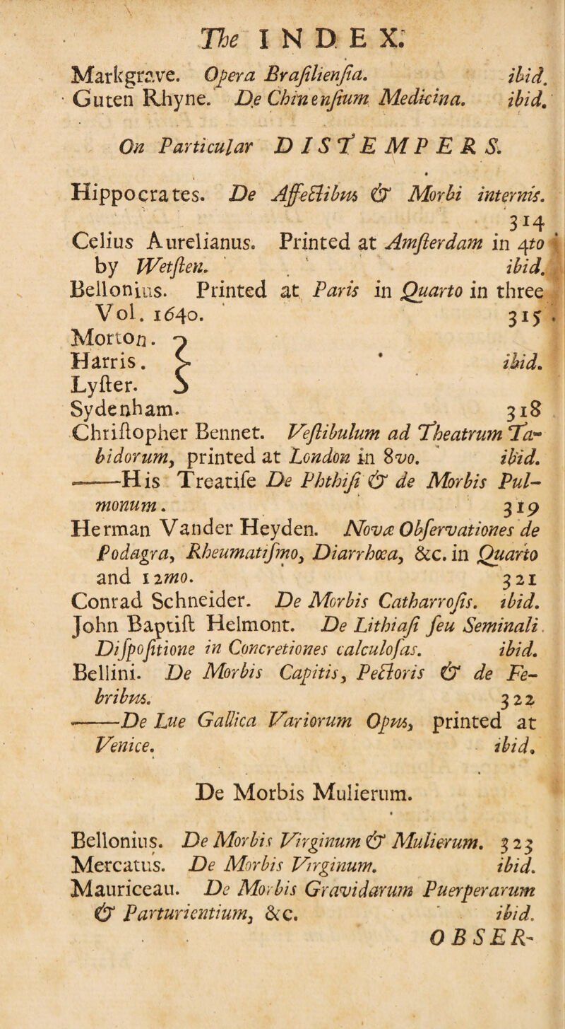 Markgrave. Opera Brafiltenfia. ibid, Guten Rhyne. De Chmenfium Medkina. ibid. On Particular DISTEMPERS. Hippocrates. De Aff-eUibm & Morbi internis. 3*4 Celius Aurelianus. Printed at Amflerdam in 4to by Wetfien. ibid. Bellonius. Printed at Paris in Quarto in three Vol. 1640. 315 Morton. Harris. Lyfter. Sydenham. 31S Chtiflopher Bennet. Veflibulum ad Theatrum Ta- bidorum, printed at London in 8vo. ibid. —His Treatife De Phthifi & de Morbis Pul- monum. 319 Herman Vander Heyden. Nova Obfervationes de Podagra, Rheumatifmo, Diarrhoea, dec. in Quarto and 12 mo. 321 Conrad Schneider. De Morbis Catharrofis. ibid. John Baptift Helmont. De Lithiaji feu Seminali Difpofetione in Concretiones calculofas. ibid. Bellini. De Morbis Capitis, PePtoris & de Fe~ bribm. 322 -De Lue Gallica Variorum Opm, printed at Venice. ibid. De Morbis Mulierum. Bellonius. De Morbis Virginum & Mulierum. 323 Mercatus. De Morbis Virginum. ibid. Mauriceau. De Morbis Gravidarum Puerperarum & Parturientium, &c. ibid.