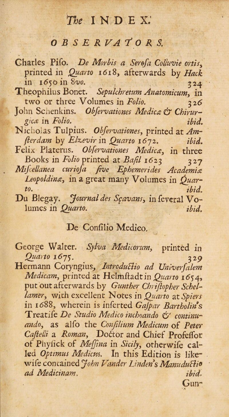 O B S E RVA T 0 R S. Charles Pifo. De Morbis a Serofa Colluvie ortisi printed in Quarto 1618, afterwards by Hack in 1650 in 8w. , 324 Theophilus Bonet. Sepulchretum Anatomicum, in two or three Volumes in Folio. 326 John Schenkins. Obfervationes Medico & Chirur- gica in Folio. ibid. Nicholas Tulpius. Obfervationes, printed at Amr fterdam by Elzevir in Quarto 1672. ibid. Felix Platerus. Obfervationes Medicay in three Books in Folio printed at Ba/il 1623 327 Mifcellanea curiofa five Ephemerides Academia Leopoldina, in a great many Volumes in Quar¬ to. ibid. Du Blegay. journal des Spavansy in feveral Vo¬ lumes in Quarto. ibid. De Confilio Medico. George Walter. Sylva Medicorumy printed in Quarto 1675. 329 Hermann Coryngius, Introduclio ad Univerfalem Medicam, printed at Helmftadtin Quarto 1654, put out afterwards by Gunther Chriftopher Schel- lamer, with excellent Notes in Quarto at Spiers in 1688, wherein is inferted Gafpar Bartholin s Treatife De Studio Medico inchoando & continu- ando, as alfo the Confilium Medicum of Peter Cafielli a Roman, Doctor and Chief Profelfor of Phyfick of Meffina in Sicily, otherwife cal¬ led Optimus Medians. In this Edition is like wife contained John Vander Linden's MamduBio ad Medicinam. ibid. Gun