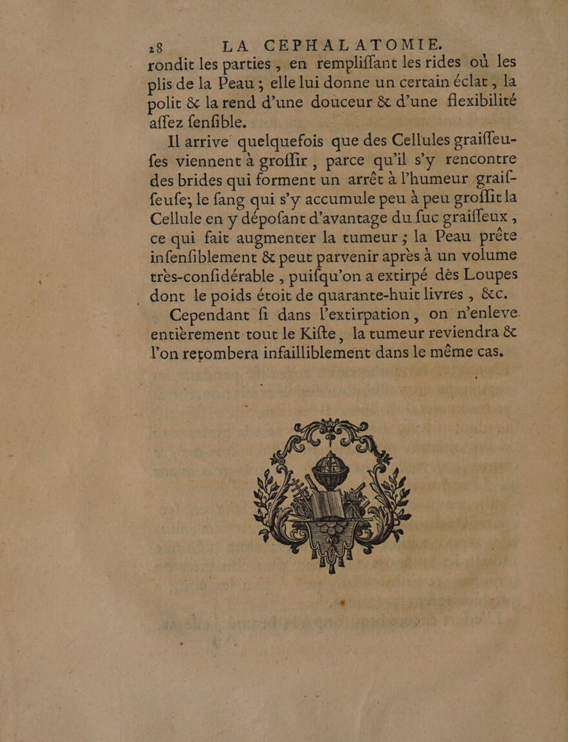 rondit les parties, en rempliffant les rides où les lis de la Peau ; elle lui donne un certain éclat, la olit &amp; la rend d’une douceur &amp; d’une flexibilité affez fenfible. AU | Il arrive quelquefois que des Cellules graiffeu- fes viennent à groflir , parce qu'il sy rencontre des brides qui forment un arrêc à l'humeur graif- feufe; le fang qui s’y accumule peu à peu groflit la Cellule en y dépofant d'avantage du fuc graiffeux , ce qui fait augmenter la tumeur ; la Peau prête infenfiblement &amp; peut parvenir après à un volume très-confidérable , puifqu’on a extirpé dès Loupes . dont le poids étoit de quarante-huic livres , &amp;c. Cependant fi dans l’extirpation, on n’enleve. entièrement tout le Kifte, la tumeur reviendra &amp; l’on retomber: infailliblement dans le même cas.