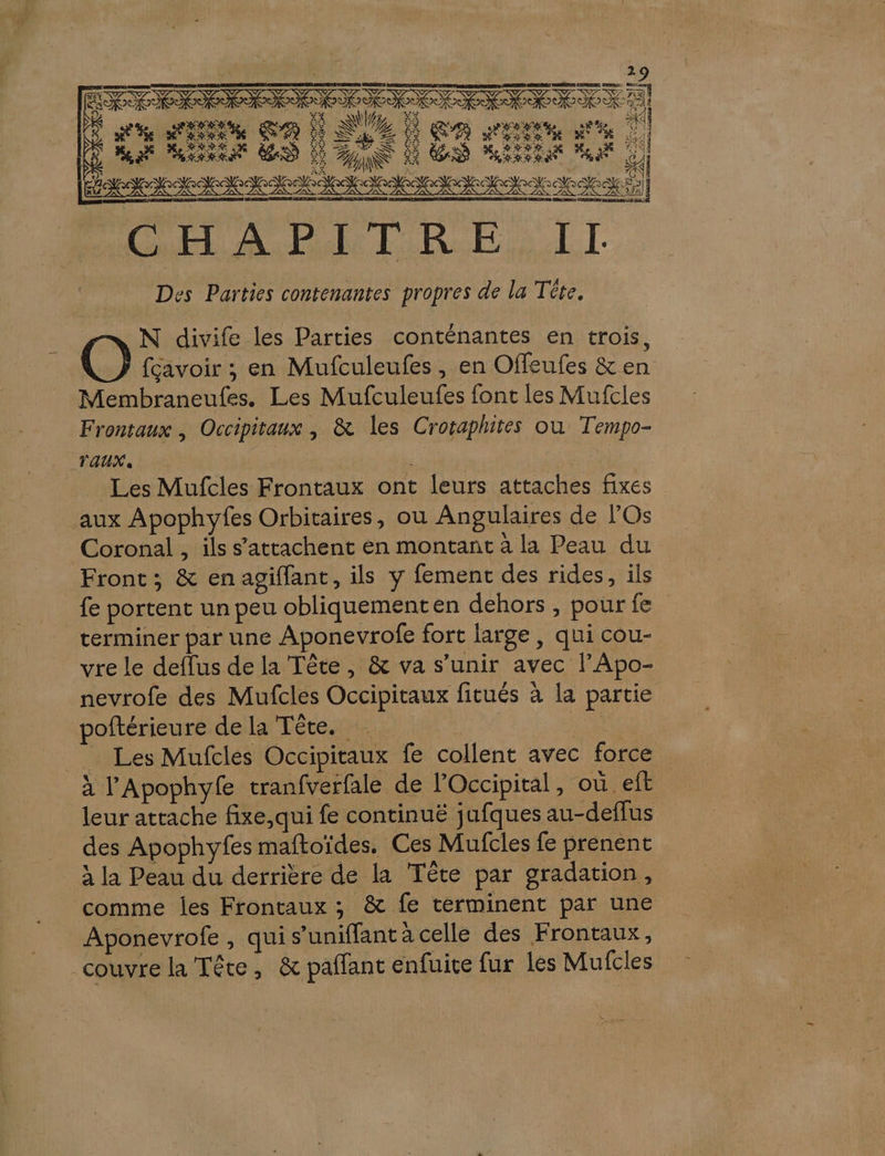 NAN AA T DISC .« de gran Go À AVE À ME Ur BD à US Éére Jdednise ri A CP NE LE GEO I . LE T = CHAPITRE II Des Parties conténantes propres de la Tête. N divife les Parties conténantes en trois, fcavoir ; en Mufculeufes, en Offeufes &amp; en Membraneufes. Les Mufculeufes font les Mufcles Frontaux , Occipitaux , &amp; les Croraphires où Tempo- TAUX, nas | Les Mufcles Frontaux ont leurs attaches fixes aux Apophyfes Orbitaires, où Angulaires de l'Os Coronal , ils s’attachent en montant à la Peau du Front; &amp; en agiffant, ils y fement des rides, ils fe portent un peu obliquementen dehors, pourfe terminer par une Aponevrofe fort large, qui cou- vre le deffus de la Tête, &amp; va s'unir avec lApo- nevrofe des Mufcles Occipitaux fitués à la partie poftérieure de la Tête. FAN _ Les Mufcles Occipitaux fe collent avec force à l'Apophyfe tranfverfale de lOccipital, où eft leur attache fixe, qui fe continuë jufques au-deflus des Apophyfes maftoïdes. Ces Mufcles fe prenent à la Peau du derrière de la Tête par gradation, comme les Frontaux ; &amp; fe terminent par une Aponevrofe , qui s’uniffant à celle des Frontaux, couvre la Tête, &amp; paffant enfuite fur les Mulcles