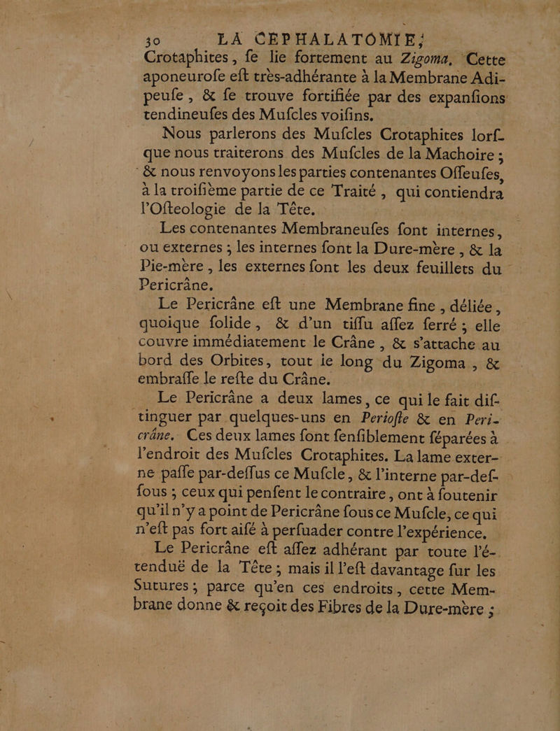 Crotaphites, fe lie fortement au Zigoma, Cette aponeurofe eft très-adhérante à la Membrane Adi- peufe , &amp; fe trouve fortifiée par des expanfons tendineufes des Mufcles voifins. | | Nous parlerons des Mufcles Crotaphites lorf_ que nous traiterons des Mufcles de la Machoire ; &amp; nous renvoyons les parties contenantes Offeufes, à la troifième partie de ce Traité, qui contiendra lOfteologie de la Tête. à : Les contenantes Membraneufes font internes, ou externes ; les internes font la Dure-mère , &amp; la Pie-mère , les externes font les deux feuillets du - Pericrâne. Le Pericrâne eft une Membrane fine , déliée, quoique folide, &amp; d’un tiflu affez ferré ; elle couvre immédiatement le Crâne , &amp; s’attache au bord des Orbites, tout ie long du Zigoma , &amp; embrafle le refte du Crâne. Le Pericräne a deux lames, ce qui le fait dif. tinguer par quelques-uns en Periofle &amp; en Peri- crâne. Ces deux lames font fenfiblement féparées à l’endroit des Mufcles Crotaphites. La lame exter- ne pafle par-deffus ce Mufcle, &amp; l’interne par-def- fous ; ceux qui penfent le contraire, ont à foutenir qu'iln”y a point de Pericrâne fous ce Mufcle, ce qui n’eft pas fort aifé à perfuader contre l'expérience, _ Le Pericrâne eft affez adhérant par toute l'é- tenduë de la Tête; mais il l’eft davantage fur les Sutures ; parce qu'en ces endroits, cette Mem- brane donne &amp; reçoit des Fibres de la Dure-mère ;