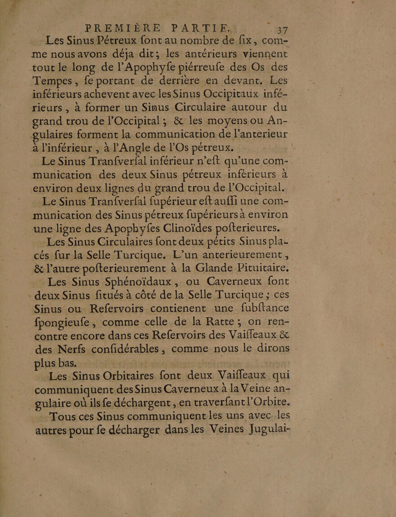 Les Sinus Pétreux font au nombre de fix, com- me nousavons déja dit; les antérieurs viennent tout le long de l’Apophyfe piérreufe des Os des Tempes, fe portant de derrière en devant. Les inférieurs achevent avec les Sinus Occipitaux infé- rieurs , à former un Sinus Circulaire autour du grand trou de l’Occipital ; &amp; les moyens ou An- gulaires forment la communication de l'anterieur _à l’inférieur , à l'Angle de l'Os pétreux. Fe Le Sinus Tranfverfal inférieur n’eft qu'une com- munication des deux Sinus pétreux inférieurs à environ deux lignes du grand trou de l’'Occipital. Le Sinus Tranfverfal fupérieur eft aufli une com- munication des Sinus pétreux fupérieurs à environ une ligne des Apophyfes Clinoïdes pofterieures. Les Sinus Circulaires font deux pétits Sinus pla. cés fur la Selle Turcique. L’un anterieurement, &amp; l’autre pofterieurement à la Glande Pituitaire. Les Sinus Sphénoïdaux , ou Caverneux font deux Sinus fitués à côté de la Selle Turcique ; ces Sinus ou Refervoirs contienent une fubftance fpongieufe, comme celle de la Ratte; on ren- contre encore dans ces Refervoirs des Vaiffeaux &amp; des Nerfs confidérables, comme nous le dirons lus bas. ARE : er 7. Les Sinus Orbitaires font deux Vaiffleaux qui communiquent des Sinus Caverneux à la Veine an- _gulaire où ils fe déchargent , en traverfantl’Orbite. - Tous ces Sinus communiquent les uns avec .les autres pour fe décharger dans les Veines Jugulai-