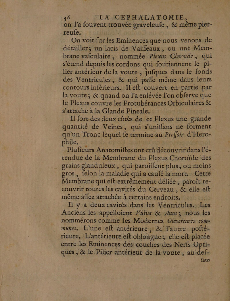 on l’a fouvent trouvée graveleufe , &amp; même pier- reulfe, | On voitifur leu Bio que nous venons de détailler; un lacis de Vaifleaux, ou une Mem- brane vafulaife , nommée Plexus Choroïde , qui s'étend depuis les cordons qui foutiennent le pi- lier antérieur de la voute, jufques dans le fonds des Ventricules, &amp; qui pafle même dans leurs contours néons Il eft couvert en partie par la voute; &amp; quand on l’a enlévée l’on obferve que le Plexus couvre les Protubérances Orbiculaires &amp; s'attache à la Glande Pineale. Il fort des deux côtés de ce Plexus une grande uantité de Veines, qui s’uniffans ne forment qu’un Tronc NUS fe termine au Prefloir d'Hero- phile. Plufeurs Pas A5 ont:crû ide Him l'é- rendue de la Membrane du Plexus Choroïde des grains paies qui paroïflent plus, ou moins gros , felon la maladie qui a caufé la mort. Cette Membrane qui eit extrémement déliée , paroît re- couvrir toutes les cavités du Cerveau , &amp; elle eft même affez attachée à certains PAR Il y a deux cavités dans les Ventricules. Les Anciens les appelloient Value &amp; Anus; nous les nommérons comme les Modernes Oxvertures com- munes. L'une eft antérieure , &amp;' l’autre pofté- rieure. L’antérieure eft oblongue : ; elle eft placée entre les Eminences des couches:des Nerfs Opti- ques , &amp; le. Pilier antérieur de là voute, au-def- fous