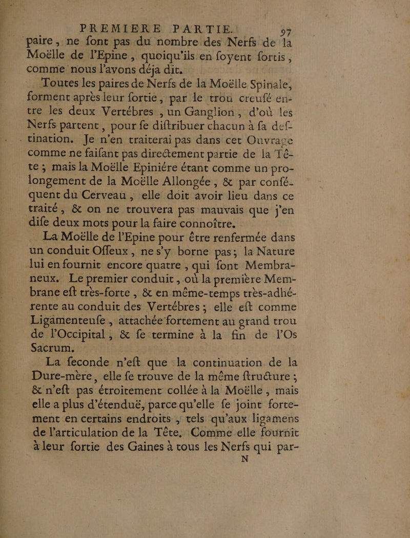 Paire, ne font pas du nombre des Nerfs de la Moëlle de l’Epine , quoiqu'ils en foyent fortis, comme nous l’avons déja dit. .. Toutes les paires de Nerfs de la Moëlle Spinale, forment après leur fortie, par le trou creufé en- tre les deux Vertébres , un Ganglion, d’où les Nerfs partent, pour fe diftribuer chacun à fa def - tination. Je n’en traiterai pas dans cet Ouvrage comme ne faifant pas direétement partie de ja Té- te; mais la Moëlle Epiniére étant comme un pro- longement de la Moëlle Allongée , &amp; par confé- quent du Cerveau , elle doit avoir lieu dans ce traité, &amp; on ne trouvera pas mauvais que j'en dife deux mots pour la faire connoître. . La Moëlle de l'Epine pour être renfermée dans un conduit Ofleux, nes’y borne pas; la Nature lui en fournit encore quatre , qui font Membra- neux. Le premier conduit , où la première Mem- brane eft cres-forte | &amp; en même-temps très-adhé- _ rente au conduit des Vertébres; elle eft comme Ligamenteufe , attachée fortement au orand trou de lOccipital , &amp; fe termine à la fin de lOs Sacrum. 1 2 À La feconde n’eft que la continuation de la Dure-mère, elle fe trouve de la même ftru&amp;ure ; &amp; n'eft pas étroitement collée à la Moëlle, mais elle a plus d’étenduë, parce qu’elle fe joint forte- ment en certains endroits ; tels qu'aux ligamens de l'articulation de la Tête. Comme elle fournit a leur fortie des Gaines à tous les Nerfs qui par- N