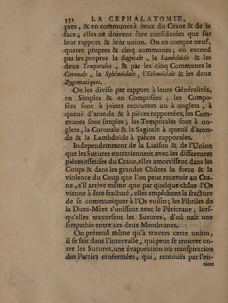 io La CEPHÂLATOMIE, | ‘pres , à en communes à. ceux du Craue &amp; de ‘la ‘face; elles ne doivent être confiderées que fur leur rapport &amp; leür union. On en: compte neuf, ‘quatre propres &amp; cinq communes; on entend par les propres la Sagirale , la Lambdoïde -&amp; les deux Temporales…, &amp; par les cinq Communes la Coronale ; la SNS KEthmoïdale &amp; les ie Pyromatiqués. £DSS 0 -Onles divife par rapport à Eche Généralités en Simples &amp; en -Compofées ; iles. ‘Compo- | fées font à joints recouvers ou à onglets ,:à «queuë d’aronde: &amp; à piécesrapportées; les Com- munés font fimples ; lés Temporales font à -on- glets, la Coronale &amp;:la Sagitale à à queuë d’aron- de &amp; la Lambdoïde à piéces rapportées. ! … Endependemment de la Liaifon &amp; de l'Union que les Sutures entretiennent avec les differentes piécesoffeufes du Crane,elles amortiflent danses Coups &amp; dans les grandes Chûtes la force. &amp; la violence du Coup que l’on peut recevoir au Cra- ne,s'il arrive même -que: par: quelque chûte - TOs vienne à étre fracture ; elles empéchentla fradture de fe communiquer à l’Os voifin; les Fibriles de ka Dure-Mère s’uniflent avec le Péricrane : Jorf- qu'elles traverfent-les) Sutures, d’où: mait-one fimpathie-entréices deux Membraness:4 2101 11 On prétend-même qu’à travers cette union, il fe fait dans l'intervalle, quipeut fe trouver en- tre les Sutures,uné évaporation où tranfpiration ss, Parties rénferméess Qui, reténuës par? (CR LA A] ticie