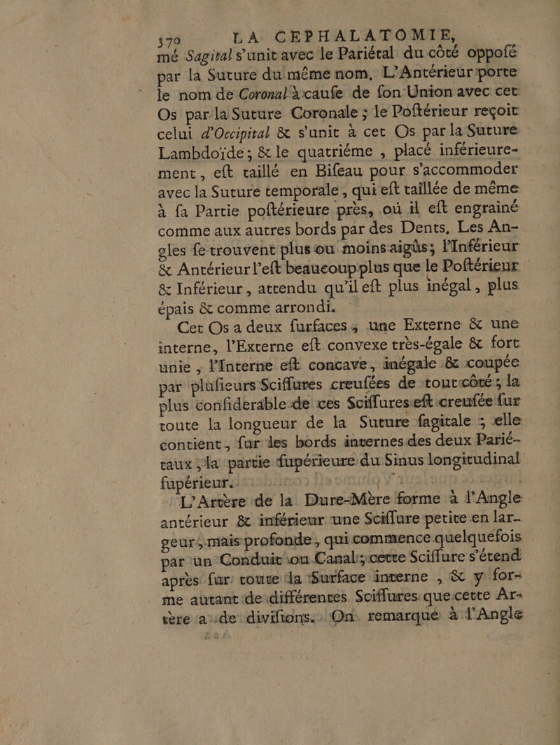 mé Sagiral s'unit avec le Pariéral du côté oppolé par la Suture du même nom. L’Antérieuriporte le nom de Coronal a caufe de fon Union avec cet Os par la Suture Coronale ; le Poftérieur reçoit celui d'Occipital &amp; s'unir à cet Os par la Suture Lambdoïde; &amp; le quatriéme , placé inférieure- ment, eft taillé en Bifeau pour s’accommoder avec la Suture temporale , qui eft taillée de même à fa Partie poltérieure près, .où il eft engrainé comme aux autres bords par des Dents, Les An- oles fe trouvent plusou moinsaigüs; lInférieur &amp; Antérieur l’eft beaucoupplus que le Poftérienr &amp; Inférieur, attendu qu'il eft plus inégal , plus épais &amp; comme arron di. de: Cet Os a deux furfaces ; une Externe &amp; une interne, l’Externe eft convexe très-égale &amp; fort unie ; l’Interne eft concave, inégale &amp;c coupée par plufeurs Sciflures creufées de toutcûté ; la plus confiderable de ces Sciflureseft creufée {ur toute la longueur de la Suture fagitale ; elle contient, fur des bords internes des deux Parié- taux ;la partie fupérieure du Sinus longitudinal füpéñieurasiabiino js squig Ÿ 14: RSS ET L'Artère de la Dure-Mère forme à l’Angle antérieur &amp; inférieur une Sciffure petite en lar- geur, mais profonde, qui commence quelquefois par un Conduit ou Canal, cette Sciffure s'étend après fur: coute ‘la Surface interne , &amp; y for- me autant dedifférences. Sciflures quescette Âr- ère aide divifions. On: remarqué à l’Angle