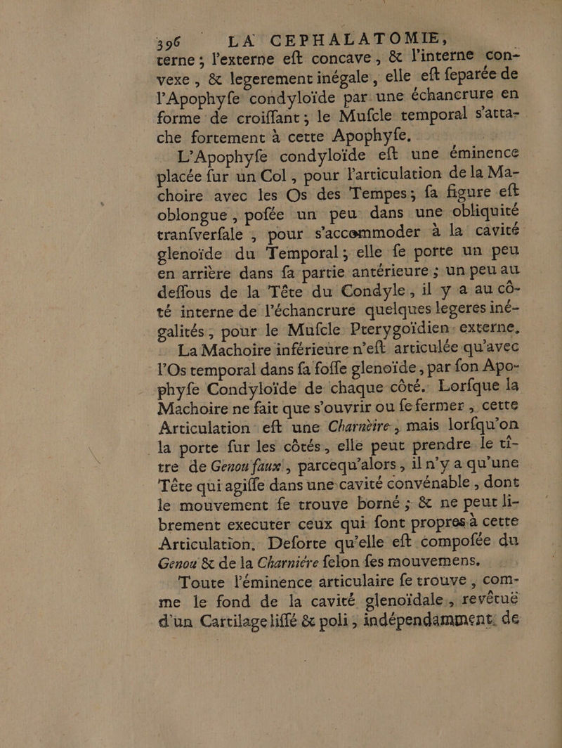 terne ; l'externe eft concave, &amp; l’interne con- vexe , &amp; legerement inégale, elle eft feparée de l’'Apophyfe condyloïde par une échancrure en forme de croiffant ; le Mufcle temporal s'atta- che fortement à cette Apophyfe. L’Apophyfe condyloïde eft une éminence placée fur un Col , pour Particulation de la Ma- choire avec les Os des ‘Tempes; fa figure ft oblongue , pofée un peu dans une obliquité tranfverfale , pour s'accemmoder à la cavité glenoïde du Temporal; elle fe porte un peu | en arrière dans fa partie antérieure ; un peu au deflous de la Tête du Condyle, il y a au cô- té interne de l’échancrure quelques legeres iné- galités, pour le Mufcle Prerygoïdien: externe, La Machoire inférieure n’eft articulée qu'avec Os temporal dans fa foffe glenoïde, par fon Apo- phyfe Condyloïde de chaque côté. Lorfque la Machoire ne fait que s'ouvrir ou fefermer , cette Articulation eft une Charnèire, mais lorfqu’on la porte fur les côtés, elle peut prendre le ci. tre de Genou faux!, parcequ’alors, il n’y a qu'une Tête qui agiffe dans une-cavité convénable , dont le mouvement fe trouve borné ; &amp; ne peur li- brement executer ceux qui font propres à cette Articulation, Deforte qu'elle eft compofée du Genou &amp; de la Charniére felon fes mouvemens. Toute l’éminence articulaire fe trouve , com- me le fond de la cavité glenoïdale,, revêtuë d'un Cartilageliffé &amp; poli , indépendamment de