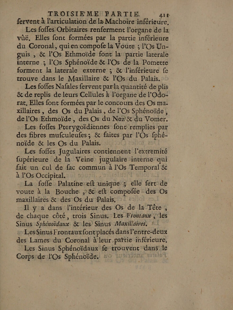 fervent à l'articulation de la Machoire ‘inférieure. Les foffes Orbitaires renferment l'organe de la vüë. Elles fonc formées par la partie inférieure du Coronal, quien compofe la Voute ; l'Os Un- guis , &amp; l'Os Ethmoïde font la partie latérale interne ; l’Os Sphénoïde &amp; lOs de la Pomette forment la laterale externe ; &amp; l’inférieure fe trouve dans le Maxillaire &amp; lOs:du Palais. Les fofles Nafales fervent parla quantité de plis &amp; de replis de leurs Cellules à l'organe de l'Odo- rat, Elles font formées par le concours des Os ma- xillaires, des Os du Palais, de l’Os Sphénoïde, de l’'Os Ethmoïde, des Os du Nez &amp; du Vomer. Les foffes Prerygoïdiennes font remplies par des fibres mufculeufes; &amp; faites par l'Os fphé- noïde &amp; les Os du Palais. Les fofles Jugulaires contiennent l’extremité fupérieure de la Veine jugulaire interne qui fait un cul de fac commun à l'Os Temporal &amp; à l’'Os Occipital. La fofle Palatine ef ariquel® elle fert de voute à la Bouche ; &amp; eft compofée des Os maxillaires &amp; des’ Os Palais. : Il y a dans l'intérieur des Os de la Tète , de chaque côté, crois Sinus. Les-Frontaux ‘les Sinus Sphénoïdaux. &amp;° les Sinus Maxillaires. * : - LesSinus Frontauxfont placés dansl’entre-deux des Lames du Coronal à leur païtie inférieure, . Les Sinus Sphénoïdaux fe: trouvent AE Je Corps:de l'Os Sphénoïde, ::