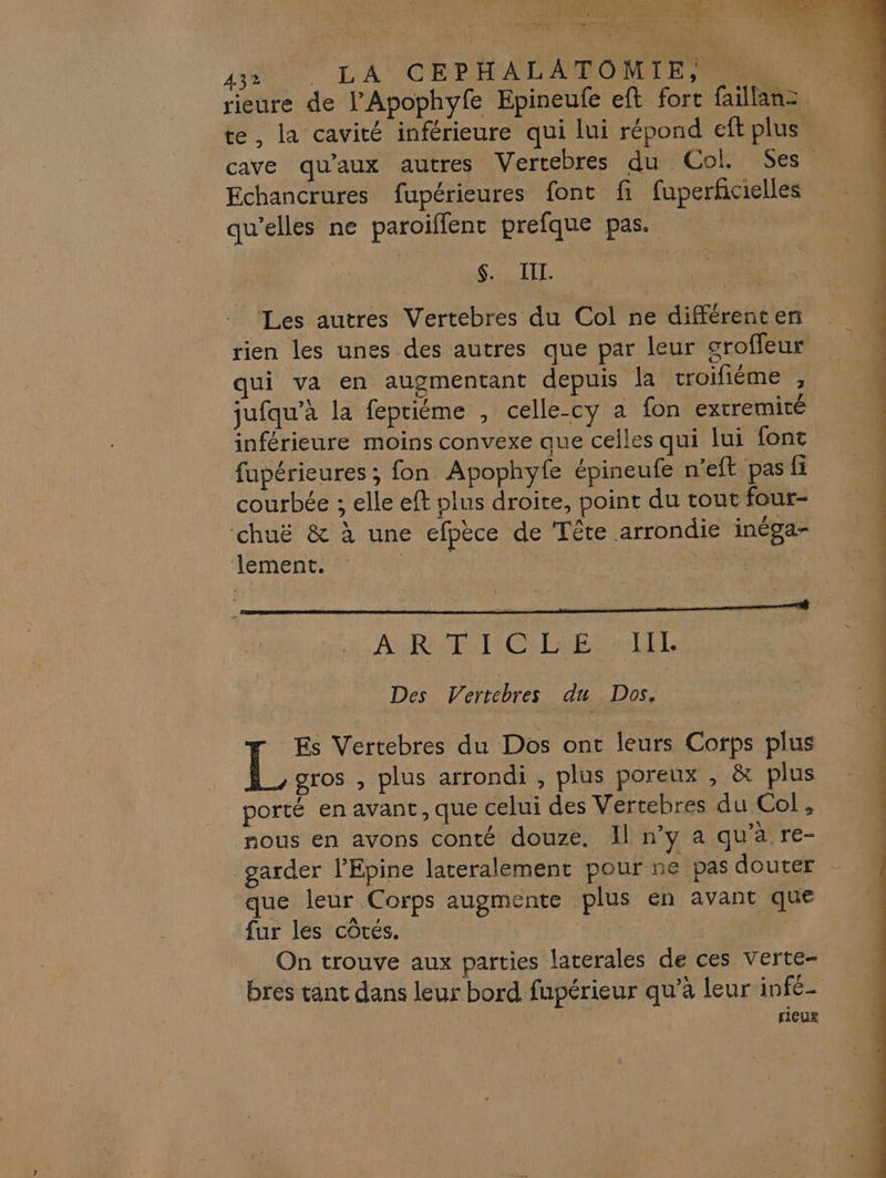 x Re Wire Lane fier OT ED TT S | 3 e K: 432 je 2 CEPHALATOMIE Echancrures fupérieures font fi fuperfcielles qu'elles ne paroiflent prefque pas. $. III. jufqu’à la fepriéme , celle-cy a fon extremité inférieure moins convexe que celles qui lui font courbée ; elle eft plus droite, point du tout four- chuë &amp; à une efpèce de Tête arrondie inéga- lement. | | À RIT GER Des Vertebres du Dos, Es Vertebres du Dos ont leurs Corps plus gros , plus arrondi, plus poreux , &amp; plus porté en avant, que celui des Vertebres du Col, nous en avons conté douze. Il n’y a qu'à re- garder l’Epine lateralement pour ne pas douter que leur Corps augmente plus en avant que fur les côtés. Pi rieug