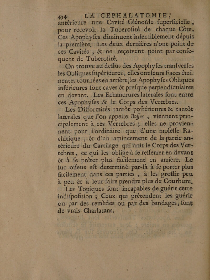 pe LATOSPHANETOMENt SE antérieure une Cavité Glénoïde fuperficielle , pour recevoir. la Tuberofité de chaque Côte. Ces Apophyfes diminuent infenfiblement dépuis la première, Les deux dernières n’ont point de ces Cavités , &amp; ne reçoivent point par confe- quent de Tuberofité. AO 94 On trouve au deffus des Apophyfes tranfverfes les Obliques fupérieures, elles ontleurs Faces émi- nentes tournéesen arriere les Apophyfes Obliqués inférieures font caves &amp; prefque perpendiculaires en devant. . Les Echancrures laterales font entré ces Apophyfes &amp; le Corps des Vertebres. Les Difformités tantôc poftérieures &amp; tantôt laterales que l’on appelle Bofes , viennent prin- cipalement à.ces Vertebres ; elles ne provien- nént pour l'ordinaire que d’une moléfle Ra- chitique , &amp; d’un amincement de la partie an- térieure du Cartilage qui unit le Corps des Ver- tebres, ce qui les oblige à fe refferter en devant &amp; à fe prêter plus facilement en arrière. Le fuc offeux eft determiné par-là à fe porter plus facilement dans ces parties , à les groflir peu à peu &amp; à leur faire prendre plus de Courbure, Les Topiques font incapables de guérir cette indifpofition ; Ceux qui prétendent les guérir ou par des remèdes ou par des bandages, fong de vrais Charlatans. ia po