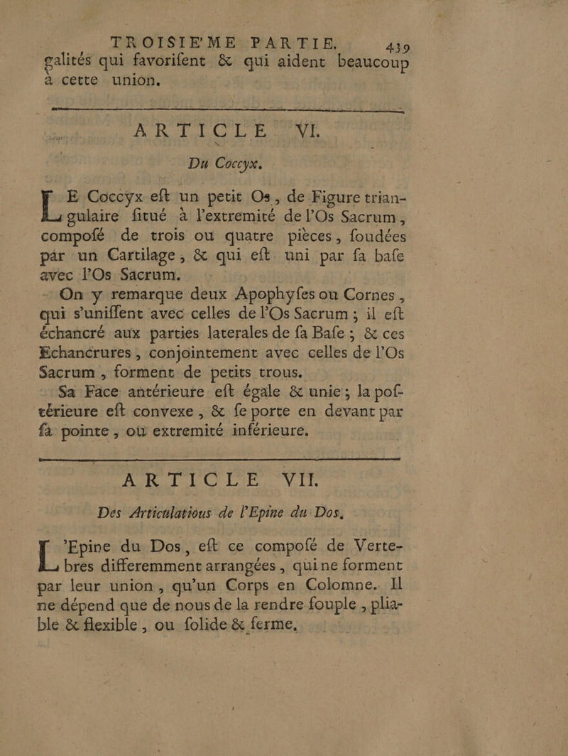 alités qui favorifent &amp; F4 aident beaucoup à cette union, a lg Du Coccyx. Po Coccyx eft un petit Os, de Figure trian- gulaire fitué à Destin de l’Os Sacrum, compofé de trois ou quatre pièces, AR Pare par un Gartilage, &amp; qui eft uni par fa bafe avec l’Os Sacrum. On y remarque deux Apophyfes ou Cornes, qui s’uniflent avec celles de l'Os Sacrum ; il eft échancré aux parties laterales de fa Bale ; &amp; ces Echancrures , conjointement avec celles de l’Os Sacrum , forment de petits trous. Sa Face. antérieure eft égale &amp; unie; la pof- térieure eft convexe , &amp; fe porte en devant par fa pointe , où dkreroiré inférieure. 2 RO DO PE VLL Des Articulatious de l’'Epine du Dos, [_ ’Epine du Dos, eft ce compoté de Verte- bres diferemment arrangées , quine forment par leur union, qu'un Corps en Colomne. Il ne dépend que de nous de la rendre fouple , plia- blé &amp; flexible , ou folide &amp; ferme,