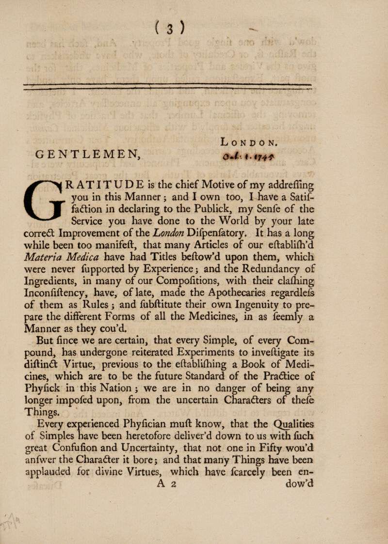 London. GENTLE M E N, i * GRATITUDE is the chief Motive of my addreffing you in this Manner; and I own too, I have a Satis¬ faction in declaring to the Publick, my Senfe of the Service you have done to the World by your late correCt Improvement of the London Difpenfatory. It has a long while been too manifeft, that many Articles of our eftabliftfd Materia Medica have had Titles beftow’d upon them, which were never fupported by Experience; and the Redundancy of Ingredients, in many of our Compofitions, with their claihing Inconfiftency, have, of late, made the Apothecaries regardlefe of them as Rules; and fubftitute their own Ingenuity to pre¬ pare the different Forms of all the Medicines, in as feemly a Manner as they cou’d. But fince we are certain, that every Simple, of every Com¬ pound, has undergone reiterated Experiments to inveftigate its diftinCt: Virtue, previous to the eftabliihing a Book of Medi¬ cines, which are to be the future Standard of the Practice of Phyfick in this Nation ; we are in no danger of being any longer impofed upon, from the uncertain Characters of thefe Things. Every experienced Phyfician muft know, that the Qualities of Simples have been heretofore deliver'd down to us with fuch great Confufion and Uncertainty, that not one in Fifty wou’d anfwer the Character it bore; and that many Things have been applauded for divine Virtues, which have fcarcely been en- A a dow’d