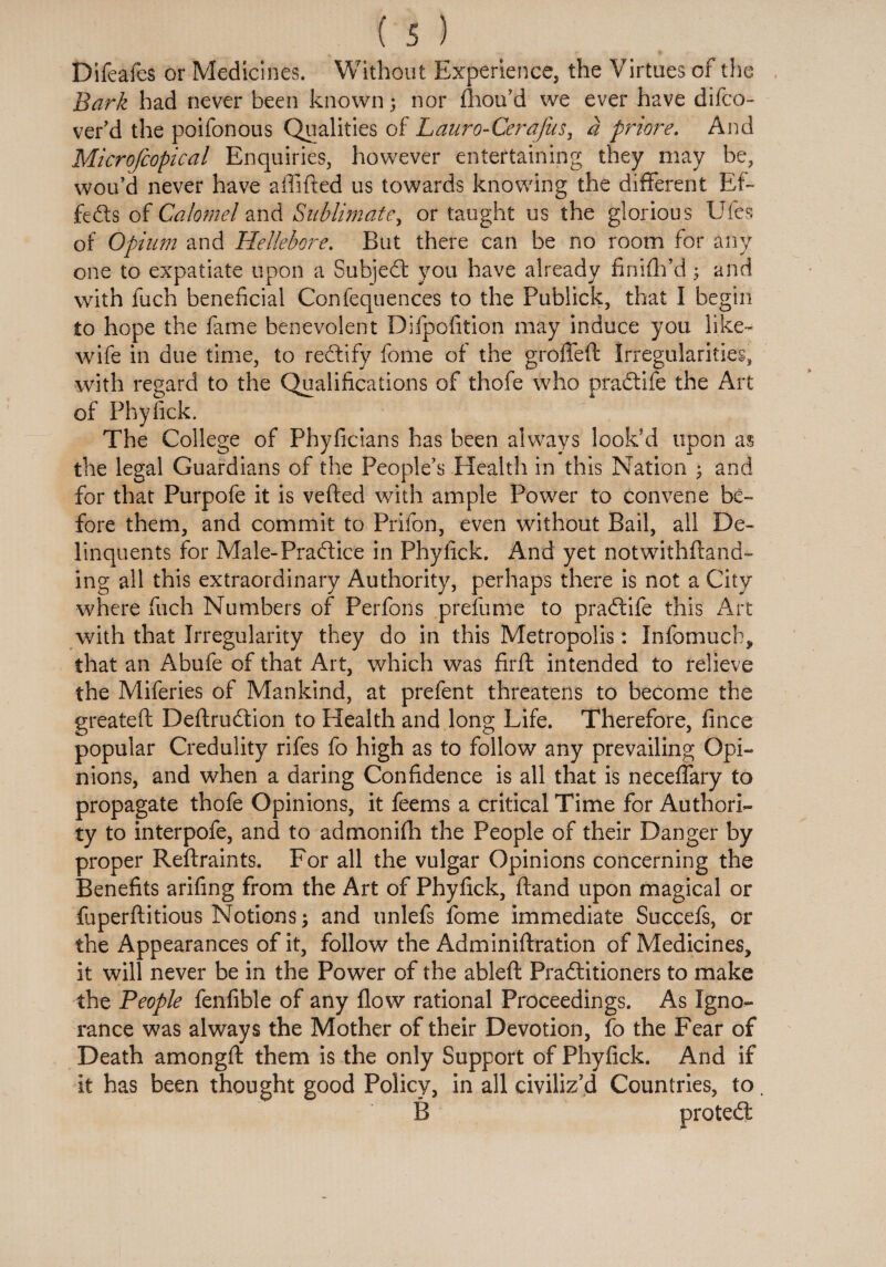 Difeafes or Medicines. Without Experience, the Virtues of the Bark had never been known; nor fhoifid we ever have difco- ver’d the poifonous Qualities of L auro- Cera fits, a priore. And Microfcopical Enquiries, however entertaining they may be, wou’d never have affifted us towards knowing the different Ef- fedls of Calomel and Sublimate, or taught us the glorious Ufes of Opium and Hellebore. But there can be no room for any one to expatiate upon a Subject you have already finifffd; and with fuch beneficial Confequences to the Publick, that I begin to hope the fame benevolent Difpofition may induce you like- wife in due time, to redfify fome of the groffeft Irregularities, with regard to the Qualifications of thofe who pradtife the Art of Phyfick. The College of Phyficians has been always look'd upon as the legal Guardians of the People’s Health in this Nation ; and for that Purpofe it is veiled with ample Power to convene be¬ fore them, and commit to Prifon, even without Bail, all De¬ linquents for Male-Practice in Phyfick. And yet notwithftand- ing all this extraordinary Authority, perhaps there is not a City where fuch Numbers of Perfons prefume to pradtife this Art with that Irregularity they do in this Metropolis: Xnfomuch, that an Abufe of that Art, which was firft intended to relieve the Miferies of Mankind, at prefent threatens to become the greateft Deftrudtion to Health and long Life. Therefore, fince popular Credulity rifes fo high as to follow any prevailing Opi¬ nions, and when a daring Confidence is all that is neceffary to propagate thofe Opinions, it feems a critical Time for Authori¬ ty to interpofe, and to admonifh the People of their Danger by proper Reftraints. For all the vulgar Opinions concerning the Benefits arifing from the Art of Phyfick, ftand upon magical or fuperftitious Notions; and unlefs fome immediate Succefs, or the Appearances of it, follow the Adminiftration of Medicines, it will never be in the Power of the ableft Pradlitioners to make the People fenfible of any flow rational Proceedings. As Igno¬ rance was always the Mother of their Devotion, fo the Fear of Death amongft them is the only Support of Phyfick. And if it has been thought good Policy, in all civiliz’d Countries, to. B protedt