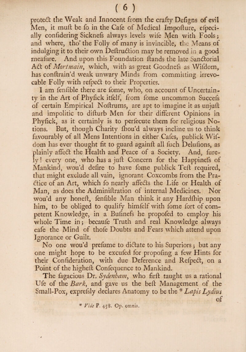 protedt the Weak and Innocent from the crafty Defigns of evil Men, it muft be fo in the Cafe of Medical Import ure, efpeci- ally confidering Sicknefs always levels wife Men with Fools; and where, tho’ the Folly of many is invincible, the Means of indulging it to their own Deftrudtion may be removed in a good meafure. And upon this Foundation ftands the late Sandtorial Aft of Mortmain, which, with as great Goodnefs as Wifdom, has conftrain’d weak unwary Minds from committing irrevo¬ cable Folly with refpeft to their Properties. I am fenfible there are fome, who, on account of Uncertain¬ ty in the Art of Phyfick itfelf, from fome uncommon Succefs of certain Empirical Noftrums, are apt to imagine it as unjuft and impolitic to difturb Men for their different Opinions in Phyfick, as it certainly is to perfecute them for religious No¬ tions. But* though Charity fhou’d always incline us to think favourably of all Mens Intentions in either Cafes, publick Wif¬ dom has ever thought fit to guard againft all fuch Delufions, as plainly affedl the Health and Peace of a Society. And, fine¬ ly ! every one, who has a juft Concern for the Happinefs of Mankind, wou’d defire to have fome publick Teft required, that might exclude all vain, ignorant Coxcombs from the Pra- dtice of an Art, which fo nearly affedts the Life or Health of Man, as does the Adminiftration of internal Medicines. Nor wou’d any honeft, fenfible Man think it any Hardfhip upon him, to be obliged to qualify himfelf with fome fort of com¬ petent Knowledge, in a Bufinefs he propofed to employ his whole Time in; becaufe Truth and real Knowledge always eafe the Mind of thofe Doubts and Fears which attend upon Ignorance or Guilt. No one wou’d prefume to didlate to his Superiors; but any one might hope to be excufed for propofing a few Hints for their Confideration, with due Deference and Relpedt, on a Point of the higheft Confequence to Mankind. The fagacious Dr. Sydenham, who firft taught us a rational Ufe of the Bark, and gave us the beft Management of the Small-Pox; exprefsly declares Anatomy to be the * Laps Lydius of * Vide P 458. Op. omnia.
