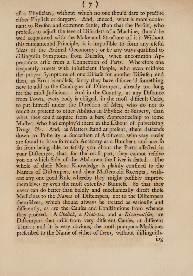 of a Phyfician ; without which no one Ihou’d dare to praCtife either Phylick or Surgery. And, indeed, what is more confo- nant to Reafon and common Senfe, than that the Perfon, who profelfes to adjuft the feveral Diforders of a Machine, Ihou’d be well acquainted with the Make and Structure of it ? Without this fundamental Principle, it is impoffible to form any ufeful Ideas of the Animal Oeconomy; or be any ways qualified to diftinguifh Symptoms from Difeafes, when uncommon Ap¬ pearances arife from a Connection of Parts. Wherefore one frequently meets with infufficient People, who even miftake the proper Symptoms of one Difeafe for another Difeafe; and then, as Error is endlefs, fancy they have difcover’d fomething new to add to the Catalogue of Diftempers, already too long for the moll Judicious. And in the Country, at any Diftance from Town, every body is obliged, in the mod difficult Cafes, to put himfelf under the Direction of Men, who do not fo much as pretend to other Abilities in Phyfick or Surgery, than what they cou’d acquire from a bare Apprenticefhip to fome Matter, who had employ’d them in the Labour of pulverizing Drugs, &c. And, as Matters Hand at prefent, there defcends down to Pofterity a Succeflion of Artificers, who very rarely are found to have fo much Anatomy as a Butcher; and are fo far from being able to fatisfy you about the Parts affeCted in your Diftemper, that, for the mod part, they cannot refolve you on which Side of the Abdomen the Liver is feated. The whole of thefe Mens Knowledge is plainly confined to the Names of Diftempers, and their Mafters old Receipts; with¬ out any one good Rule whereby they might poffibly improve themfelves by even the moft extenfive Bufinefs. So that they never can do better than boldly and mechanically direCt thole Medicines to the Names of Diftempers, not to the Diftempers themfelves 5 which fhould always be treated as varioully and differently, as are the Caufes and Conftitutions from whence they proceed. A Cholick, a Diabetes, and a Rheumatijm, are Diftempers that arife from very different Caufes, at different Times; and it is very obvious, the moft pompous Medicines prefcribed to the Name of either of them, without diftinguifh-