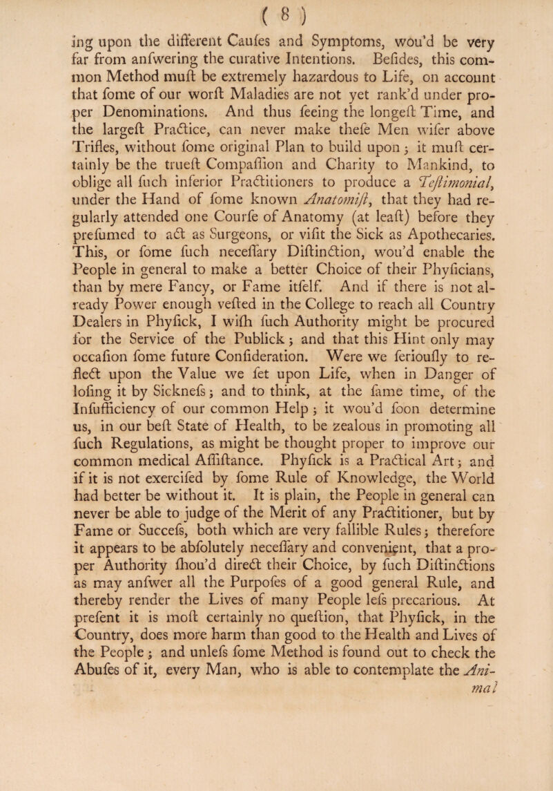 Ing upon the different Caufes and Symptoms, wou’d be very far from anfwering the curative Intentions. Befides, this com¬ mon Method muff be extremely hazardous to Life, on account that fome of our word Maladies are not yet rank’d under pro¬ per Denominations. And thus feeing the longeft Time, and the largeft Practice, can never make thefe Men wifer above Trifles, without fome original Plan to build upon 5 it muff cer¬ tainly be the trueft Compaffion and Charity to Mankind, to oblige all fuch inferior Practitioners to produce a T’eftimonial, under the Hand of fome known Anatomift, that they had re¬ gularly attended one Courfe of Anatomy (at lead) before they prefumed to adt as Surgeons, or vifit the Sick as Apothecaries. This, or fome fuch neceflary Didindtion, wou’d enable the People in general to make a better Choice of their Phyficians, than by mere Fancy, or Fame itfelf. And if there is not al¬ ready Power enough veiled in the College to reach all Country Dealers in Phyfick, I wifh fuch Authority might be procured for the Service of the Publick ; and that this Hint only may occafion fome future Confideration. Were we ferioufly to re¬ flect upon the Value we fet upon Life, when in Danger of lofing it by Sicknefs; and to think, at the fame time, of the Infufficiency of our common Help; it wou’d foon determine us, in our bed: State of Health, to be zealous in promoting all fuch Regulations, as might be thought proper to improve our common medical Aflidance. Phyfick is a Practical Art; and if it is not exercifed by fome Rule of Knowledge, the World had better be without it. It is plain, the People in general can never be able to judge of the Merit of any Pradlitioner, but by Fame or Succefs, both which are very fallible Rules; therefore it appears to be abfolutely neceflary and convenient, that a pro¬ per Authority fliou’d direCt their Choice, by fuch Didindtions as may anfwer all the Purpofes of a good general Rule, and thereby render the Lives of many People lets precarious. At prefent it is mod certainly no quedion, that Phyfick, in the Country, does more harm than good to the Health and Lives of the People ; and unlefs fome Method is found out to check the Abufes of it, every Man, who is able to contemplate the Ani¬ mal
