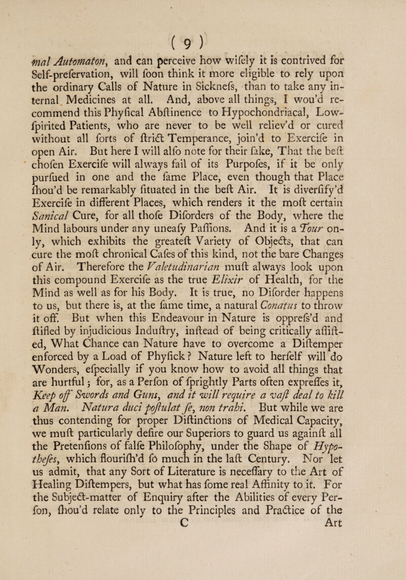 mal Automaton, and can perceive how wifely it is contrived for Self-prefervation, will foon think it more eligible to rely upon the ordinary Calls of Nature in Sicknefs, than to take any in¬ ternal Medicines at all. And, above all things, I wou’d re¬ commend this Phyfical Abftinence to Hypochondriacal, Low- fpirited Patients, who are never to be well reliev’d or cured without all forts of ftridt Temperance, join’d to Exercife in open Air. But here I will alfo note for their fake, That the bell chofen Exercife will always fail of its Purpofes, if it be only purfued in one and the fame Place, even though that Place fhou’d be remarkably fituated in the beft Air. It is diverfify’d Exercife in different Places, which renders it the mod certain Sanical Cure, for all thofe Diforders of the Body, where the Mind labours under any uneafy Paffions. And it is a Tour on¬ ly, which exhibits the greatefl Variety of Objects, that can cure the moft chronical Cafes of this kind, not the bare Changes of Air. Therefore the Valetudinarian muft always look upon this compound Exercife as the true Elixir of Health, for the Mind as well as for his Body. It is true, no Diforder happens to us, but there is, at the fame time, a natural Conatus to throw it off. But when this Endeavour in Nature is opprefs’d and ftifled by injudicious Induftry, inftead of being critically aflift- ed, What Chance can Nature have to overcome a Diftemper enforced by a Load of Phyfick ? Nature left to herfelf will do Wonders, efpecially if you know how to avoid all things that are hurtful; for, as a Perfon of fprightly Parts often expreffes it. Keep off' Swords and Guns, and it will require a va/l deal to kill a Man. Natura duel pojlulat fe, non trahi. But while we are thus contending for proper Diftindtions of Medical Capacity, we muft particularly defire our Superiors to guard us againft all the Pretenfions of falfe Philofophy, under the Shape of Hypo- thefes, which flourifh’d fo much in the laft Century. Nor let us admit, that any Sort of Literature is neceffary to the Art of Healing Diftempers, but what has fome real Affinity to it. For the Subjedl-matter of Enquiry after the Abilities of every Per¬ fon, fhou’d relate only to the Principles and Practice of the C Art
