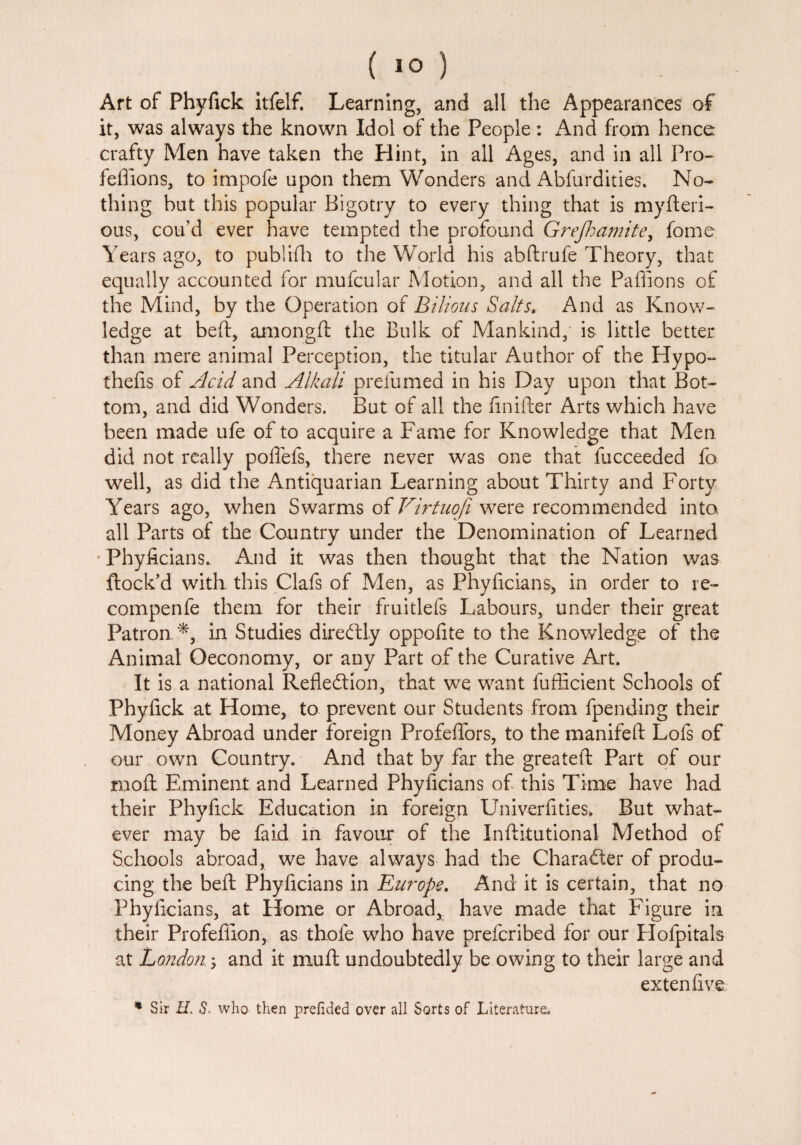 ( 1° ) Art of Phyfick itfelf. Learning, and all the Appearances of it, was always the known Idol of the People : And from hence crafty Men have taken the Hint, in all Ages, and in all Pro- feffions, to impofe upon them Wonders and Abfurdities. No¬ thing hut this popular Bigotry to every thing that is myfteri- ous, cou’d ever have tempted the profound Grejhamite, fome Years ago, to publifh to the World his abftrufe Theory, that equally accounted for mufcular Motion, and all the Paflions of the Mind, by the Operation of Bilious Salts. And as Know¬ ledge at beft, amongft the Bulk of Mankind, is little better than mere animal Perception, the titular Author of the Hypo- thefis of Acid and Alkali prefumed in his Day upon that Bot¬ tom, and did Wonders. But of all the finifter Arts which have been made ufe of to acquire a Fame for Knowledge that Men did not really poflefs, there never was one that fucceeded fo well, as did the Antiquarian Learning about Thirty and Forty Years ago, when Swarms of Virtuoji were recommended into all Parts of the Country under the Denomination of Learned * Phyficians. And it was then thought that the Nation was flock'd with this Clafs of Men, as Phyficians, in order to re- compenfe them for their fruitlefs Labours, under their great Patron.*, in Studies direftly oppofite to the Knowledge of the Animal Oeconomy, or any Part of the Curative Art. It is a national Reflection, that we want fuffleient Schools of Phyfick at Home, to prevent our Students from fpending their Money Abroad under foreign Profeflors, to the manifeft Lofs of our own Country. And that by far the greateft Part of our rnoft Eminent and Learned Phyficians of this Time have had their Phyfick Education in foreign Univerfities, But what¬ ever may be faid in favour of the Inftitutional Method of Schools abroad, we have always had the Character of produ¬ cing the beft Phyficians in Europe. And it is certain, that no Phyficians, at Home or Abroad, have made that Figure in their Profeffion, as thofe who have preferibed for our Flofpitals at London; and it muft undoubtedly be owing to their large and extenfive * Sir H. S* who then prefided over all Sorts of Literature.